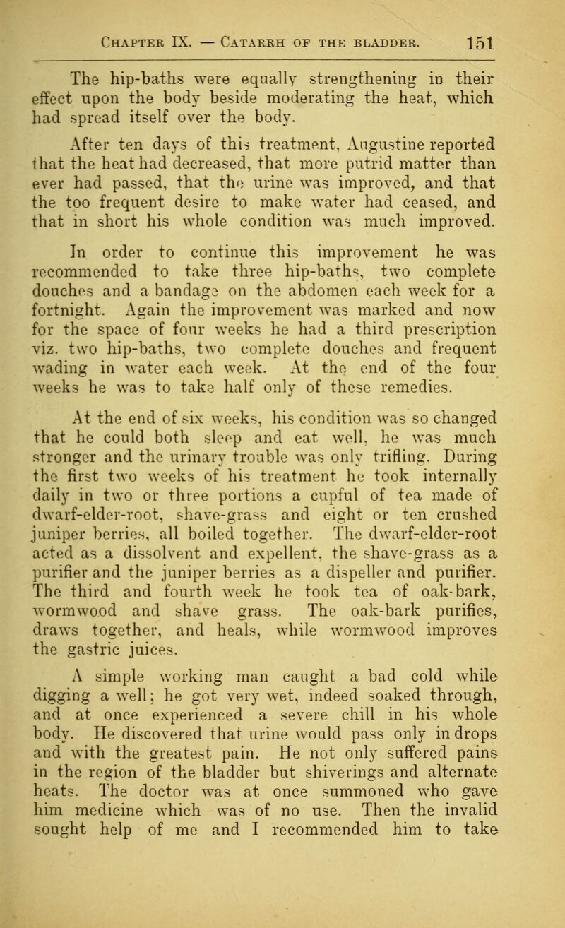 The hip-baths were equally strengthening in their effect upon the body beside moderating the heat, which had spread itself over the body. After ten days of this treatment, Angastine reported that the heat had decreased, that more putrid matter than ever had passed, that the urine was improved, and that the too frequent desire to make water had ceased, and that in short his whole condition was much improved. In order to continue this improvement he was recommended to take three hip-baths, two complete douches and a bandage on the abdomen each week for a fortnight. Again the improvement was marked and now for the space of four weeks he had a third prescription viz. two hip-baths, two complete douches and frequent wading in water each week. At the end of the four weeks he was to take half only of these remedies. At the end of six weeks, his condition was so changed that he could both sleep and eat well, he was much stronger and the urinary trouble was only trifling. During the first two weeks of his treatment he took internally daily in two or three portions a cupful of tea made of dwarf-elder-root, shave-grass and eight or ten crushed juniper berries, all boiled together. The dwarf-elder-root acted as a dissolvent and expellent, the shave-grass as a purifier and the juniper berries as a dispeller and purifier. The third and fourth week he took tea of oak-bark, wormwood and shave grass. The oak-bark purifies, draws together, and heals, while wormwood improves the gastric juices. A simple working man caught a bad cold while digging a well; he got very wet, indeed soaked through, and at once experienced a severe chill in his whole body. He discovered that urine would pass only in drops and with the greatest pain. He not only suffered pains in the region of the bladder but shiverings and alternate heats. The doctor was at once summoned who gave him medicine which w^as of no use. Then the invalid sought help of me and I recommended him to take