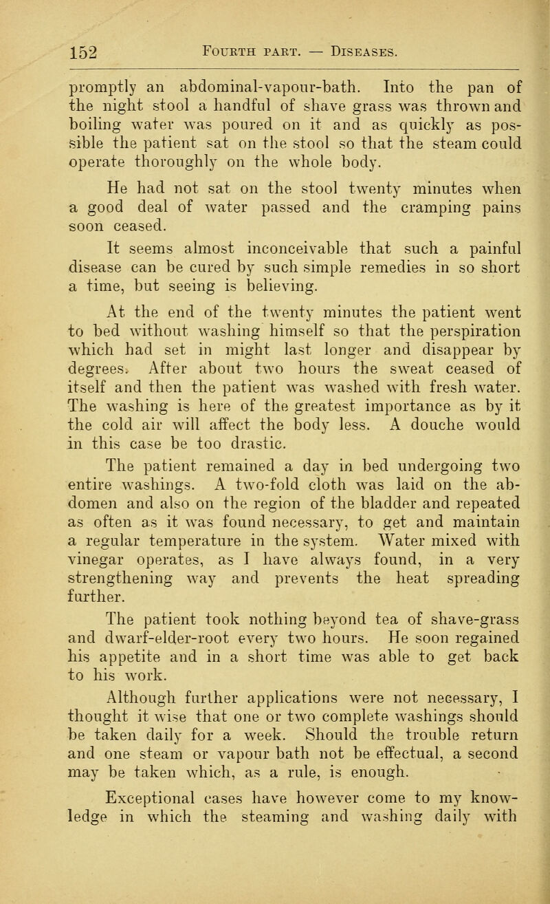 promptly an abdominal-vaponr-bath. Into the pan of the night stool a handful of shave grass was thrown and boiling water was poured on it and as quickly as pos- sible the patient sat on the stool so that the steam could operate thoroughly on the whole body. He had not sat on the stool twenty minutes when a good deal of water passed and the cramping pains soon ceased. It seems almost inconceivable that such a painful disease can be cured by such simple remedies in so short a time, but seeing is believing. At the end of the twenty minutes the patient went to bed without washing himself so that the perspiration which had set in might last longer and disappear by degrees. After about two hours the sweat ceased of itself and then the patient was washed with fresh water. The washing is here of the greatest importance as by it the cold air will affect the body less. A douche would in this case be too drastic. The patient remained a day in bed undergoing two entire washings. A two-fold cloth was laid on the ab- domen and also on the region of the bladder and repeated as often as it was found necessary, to get and maintain a regular temperature in the system. Water mixed with vinegar operates, as I have always found, in a very strengthening way and prevents the heat spreading further. The patient took nothing beyond tea of shave-grass and dwarf-elder-root every two hours. He soon regained his appetite and in a short time was able to get back to his work. Although further applications were not necessary, I thought it wise that one or two complete washings should be taken daily for a week. Should the trouble return and one steam or vapour bath not be effectual, a second may be taken which, as a rule, is enough. Exceptional cases have however come to my know- ledge in which the steaming and washing daily with