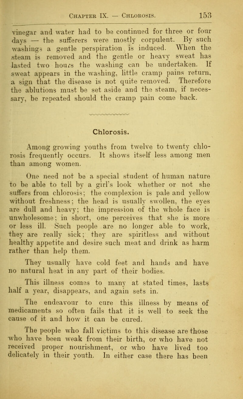 vinegar and water had to be continued for three or four days — the sufferers were mostly corpulent. By such washings a gentle perspiration is induced. When the steam is removed and the gentle or heavy sweat has lasted two hours the washing can be undertaken. If sweat appears in the washing, little cramp pains return, a sign that the disease is not quite removed. Therefore the ablutions must be set aside and the steam, if neces- sary, be repeated should the cramp pain come back. Chlorosis. Among growing youths from twelve to twenty chlo- rosis frequently occurs. It shows itself less among men than among women. One need not be a special student of human nature to be able to tell by a girl's look whether or not she suffers from chlorosis; the complexion is pale and yellow without freshness: the head is usually swollen, the eyes are dull and heavy; the impression of the whole face is unwholesome; in short, one perceives that she is more or less ill. Such people are no longer able to work, they are really sick; they are spiritless and without healthy appetite and desire such meat and drink as harm rather than help them. They usually have cold feet and hands and have no natural heat in any part of their bodies. This illness comes to many at stated times, lasts half a year, disappears, and again sets in. The endeavour to cure this illness by means of medicaments so often fails that it is well to seek the cause of it and how it can be cured. The people who fall victims to this disease are those who have been weak from their birth, or who have not received proper nourishment, or who have lived too dehcately in their youth. In either case there has been