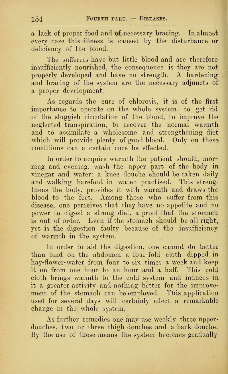 a lack of proper food and af necessary bracing. In almost every case this illness is caused by the disturbance or deficiency of the blood. The sufferers have but little blood and are therefore insufficiently nourished, the consequence is they are not properly developed and have no strength. A hardening and bracing of the system are the necessary adjuncts of a proper development. As regards the cure of chlorosis, it is of the first importance to operate on the whole system, to get rid of the sluggish circulation of the blood, to improve the neglected transpiration, to recover the normal warmth and to assimilate a wholesome and strengthening diet which will provide plenty of good blood. Only on these conditions can a certain cure be effected. In order to acquire warmth the patient should, mor- ning and evening, wash the upper part of the body in vinegar and w^ater; a knee douche should be taken daily and walking barefoot in water practised. This streng- thens the body, provides it with warmth and draws the blood to the feet. Among those who suffer from this disease, one perceives that they have no appetite and no power to digest a strong diet, a proof that the stomach is out of order. Even if the stomach should be all right, yet is the digestion faulty because of the insufficiency of warmth in the system. In order to aid the digestion, one cannot do better than bind on the abdomen a four-fold cloth dipped in hay-flower-water from four to six times a week and keep it on from one hour to an hour and a half. This cold cloth brings warmth to the cold system and induces in it a greater activity and nothing better for the improve- ment of the stomach can be employed. This .application used for several days will certainly effect a remarkable change in the whole system, As further remedies one may use weekly three upper- douches, two or three thigh douches and a back douche. By the use of these means the system becomes gradually I I