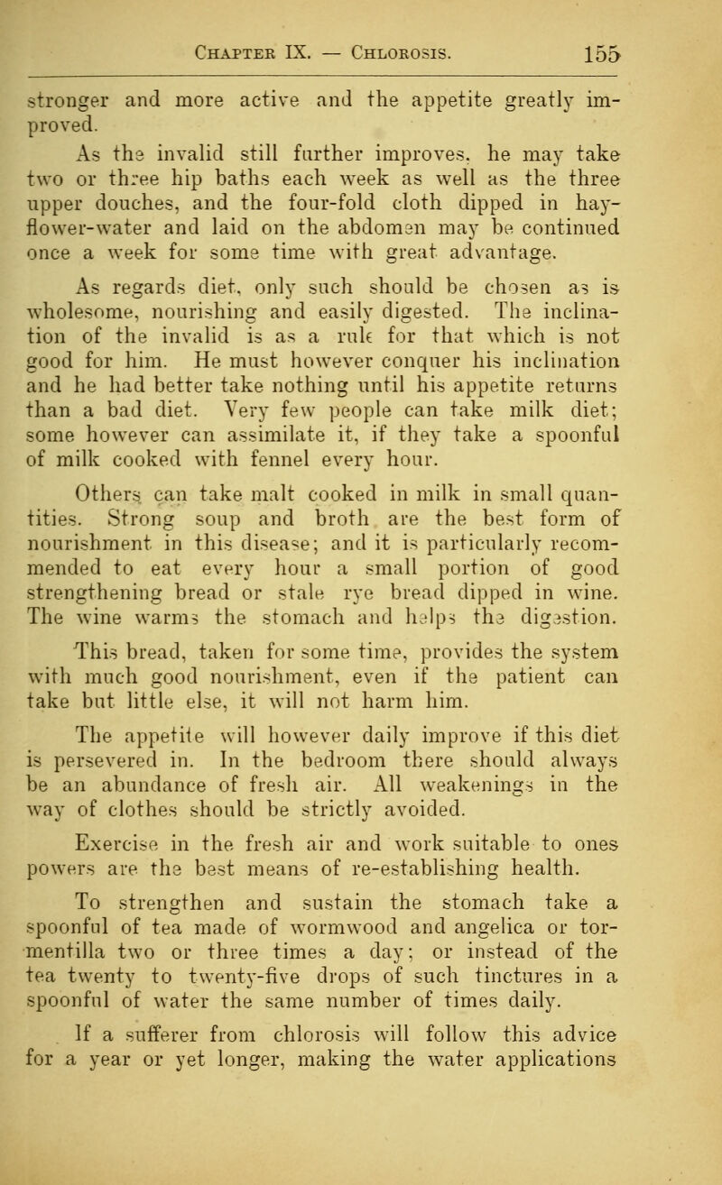 stronger and more active and the appetite greatly im- proved. As the invalid still farther improves, he may take two or three hip baths each week as well as the three upper douches, and the four-fold cloth dipped in hay- flower-water and laid on the abdoman may be continued once a week for some time with great advantage. As regards diet, only such should be chosen as is wholesome, nourishing and easily digested. The inclina- tion of the invalid is as a ruk for that which is not good for him. He must however conquer his inclination and he had better take nothing until his appetite returns than a bad diet. Very few people can take milk diet; some however can assimilate it, if they take a spoonful of milk cooked with fennel every hour. Others can take malt cooked in milk in small cjuan- tities. Strong soup and broth are the best form of nourishment in this disease; and it is particularly recom- mended to eat every hour a small portion of good strengthening bread or stale rye bread dipped in wine. The wine warm^ the stomach and hdlps the digestion. This bread, taken for some time, provides the system with much good nourishment, even if the patient can take but little else, it will not harm him. The appetiie will however daily improve if this diet is persevered in. In the bedroom there should always be an abundance of fresh air. All weakenings in the way of clothes should be strictly avoided. Exercise in the fresh air and work suitable to ones powers are the best means of re-establishing health. To strengthen and sustain the stomach take a spoonful of tea made of wormwood and angelica or tor- mentilla two or three times a day; or instead of the tea twenty to twenty-five drops of such tinctures in a spoonful of water the same number of times daily. If a sufferer from chlorosis will follow this advice for a year or yet longer, making the water applications
