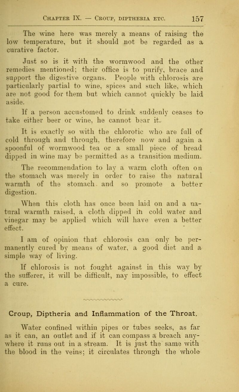 The wine here was merely a means of raising the low temperature, but it should not be regarded as a curative factor. Just so is it with the wormwood and the other remedies mentioned; their office is to purify, brace and support the digestive organs. People with chlorosis are particularly partial to wine, spices and such like, which are not good for them but which cannot quickly be laid aside. If a person accustomed to drink suddenly ceases to take either beer or wine, he cannot bear it. It is exactly so with the chlorotic who are full of cold through and through, therefore now and again a spoonful of wormwood tea or a small piece of bread dipped in wine may be permitted as a transition medium. The recommendation to lay a warm cloth often on the stomach was merely in order to raise the natural warmth of the stomach and so promote a better digestion. When this cloth has once been laid on and a na- tural warmth raised, a cloth dipped in cold water and vinegar may be applied which will have even a better effect. I am of opinion that chlorosis can only be per- manently cured by means of water, a good diet and ar simple way of living. If chlorosis is not fought against in this way by the sufferer, it will be difficult, nay impossible, to effect a cure. Croup, Diptheria and Inflammation of the Throat, Water confined within pipes or tubes seeks, as far as it can, an outlet and if it can compass a breach any- where it runs out in a stream. It is just the same with the blood in the veins; it circulates through the whole-