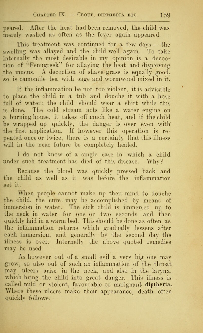 peared. After the heat had been removed, the child was merely washed as often as the fever again appeared. This treatment was continued for a few days — the swelling was allayed and the child well again. To take intornally the most desirable in my opinion is a decoc- tion of 'Fenugreek for allaying the heat and dispersing the mucus. A decoction of shave-grass is equally good, so is camomile tea with sage and w^ormwood mixed in it. If the inflammation be not too violent, it is advisable to place the child in a tub and douche it with a hose full of water ; the child should wear a shirt while this is done. The cold stream acts like a water engine on a burning house, it takes off much heat, and if the child be wrapped up quickly, the danger is over even with the first application. If however this operation is re- peated once or twice, there is a certainty that this illness will in the near future be completely healed. I do not know of a single case in which a child under such treatment has died of this disease. Why? Because the blood was quickly pressed back and the child as well as it was before the inflammation set it. When people cannot make up their mind to douche the child, the cure may be accomplished by means of immersion in water. The sick child is immersed up to the neck in water for one or two seconds and then quickly laid in a warm bed. This should be done as often as the inflammation returns which gradually lessens after each immersion, and generally by the second day the illness is over. Internally the above quoted remedies may be used. As however out of a small evil a very big one may grov;, so also out of such an inflammation of the throat may ulcers arise in the neck, and also in the larynx, which bring the child into great danger. This illness is called mild or violent, favourable or malignant dipdieria. Where these ulcers make their appearance, death often quickly follows.