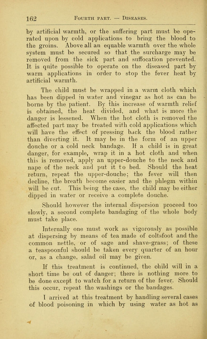 by artificial warmth, or the suffering part must be ope- rated upon by cold applications to bring the blood to the groins. Above all an equable warmth over the whole system must be secured so that the surcharge may be removed from the sick part and suffocation prevented. It is quite possible to operate on the diseased part by warm applications in order to stop the fever heat by artificial warmth. The child must be wrapped in a w^arm cloth which has been dipped in water and vinegar as hot as can be borne by the patient. By this increase of warmth relief is obtained, the heat divided, and what is more the danger is lessened. When the hot cloth is removed the affected part may be treated with cold applications which will have the effect of pressing back the blood rather than diverting it. It may be in the form of an upper douche or a cold neck bandage. If a child is in great danger, for example, wrap it in a hot cloth and when this is removed, apply an upper-douche to the neck and nape of the neck and put it to bed. Should the heat return, repeat the upper-douche; the fever will then decline, the breath become easier and the phlegm within will be cut. This being the case, the child may be either dipped in water or receive a complete douche. Should how^ever the internal dispersion proceed too slowly, a second complete bandaging of the whole body must take place. Internally one must work as vigorously as possible at dispersing by means of tea made of coltsfoot and the common nettle, or of sage and shave-grass; of these a teaspoonful should be taken every quarter of an hour or, as a change, salad oil may be given. If this treatment is continued, the child will in a short time be out of danger; there is nothing more to be done except to watch for a return of the fever. Should this occur, repeat the washings or the bandages. I arrived at this treatment by handling several cases of blood poisoning in which by using water as hot as