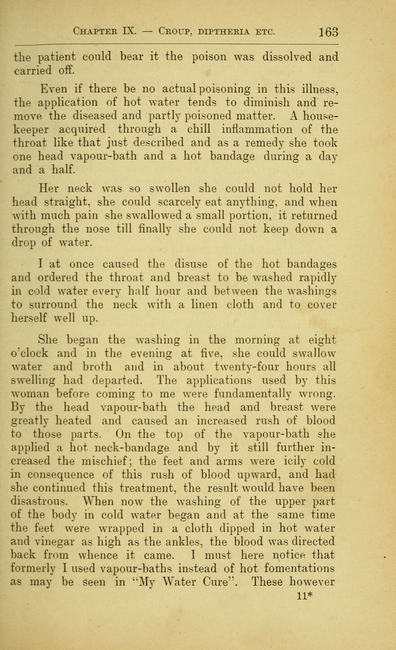 the patient conld bear it the poison was dissolved and carried off. Even if there be no actual poisoning in this illness, the application of hot water tends to diminish and re- move the diseased and partly poisoned matter. A house- keeper acquired through a chill inflammation of the throat like that just described and as a remedy she took one head vapour-bath and a hot bandage during a day and a half. Her neck was so swollen she could not hold her head straight, she could scarcely eat anything, and when with much pain she swallowed a small portion, it returned through the nose till finally she could not keep down a drop of water. I at once caused the disuse of the hot bandages and ordered the throat and breast to be washed rapidly in cold water every half hour and between the washings to surround the neck with a linen cloth and to cover herself well up. She began the washing in the morning at eight o'clock and in the evening at five, she could swallow water and broth and in about twenty-four hours all swelling had departed. The applications used by this woman before coming to me were fundamentally wrong. By the head vapour-bath the head and breast were greatly heated and caused an increased rush of blood to those parts. On the top of the vapour-bath she applied a hot neck-bandage and by it still further in- creased the mischief; the feet and arms were icily cold in consequence of this rush of blood upward, and had she continued this treatment, the result would have been disastrous. When now the washing of the upper part of the body in cold water began and at the same time the feet were wrapped in a cloth dipped in hot water and vinegar as high as the ankles, the blood was directed back from whence it came. I must here notice that formerly I used vapour-baths instead of hot fomentations as may be seen in My Water Cure. These however 11*