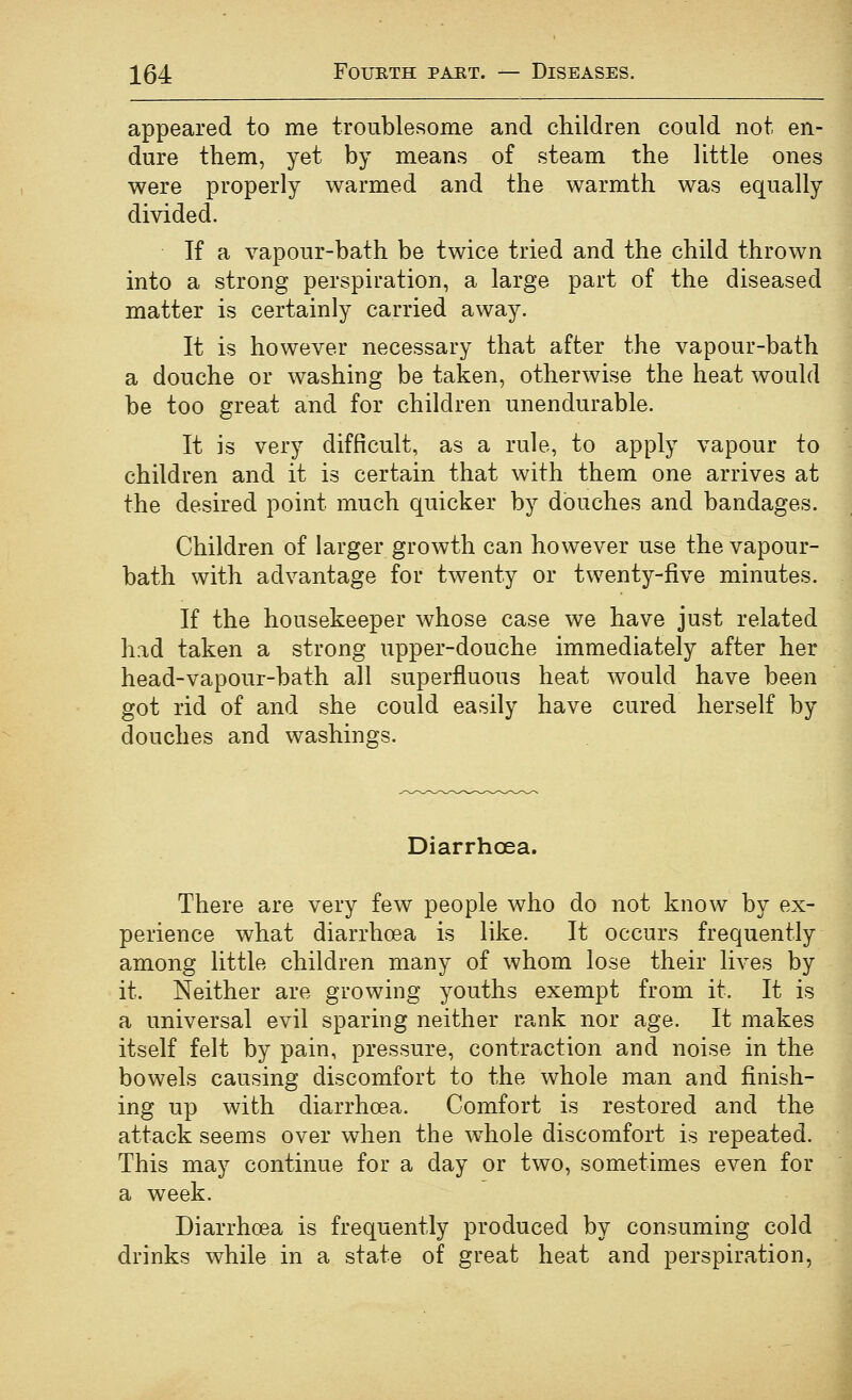 appeared to me troublesome and children could not en- dure them, yet by means of steam the little ones were properly warmed and the warmth was equally divided. If a vapour-bath be twice tried and the child thrown into a strong perspiration, a large part of the diseased matter is certainly carried away. It is however necessary that after the vapour-bath a douche or washing be taken, otherwise the heat would be too great and for children unendurable. It is very difficult, as a rule, to apply vapour to children and it is certain that with them one arrives at the desired point much quicker by douches and bandages. Children of larger growth can however use the vapour- bath with advantage for twenty or twenty-five minutes. If the housekeeper whose case we have just related had taken a strong upper-douche immediately after her head-vapour-bath all superfluous heat would have been got rid of and she could easily have cured herself by douches and washings. Diarrhoea. There are very few people who do not know by ex- perience what diarrhoea is like. It occurs frequently among little children many of whom lose their lives by it. Neither are growing youths exempt from it. It is a universal evil sparing neither rank nor age. It makes itself felt by pain, pressure, contraction and noise in the bowels causing discomfort to the whole man and finish- ing up with diarrhoea. Comfort is restored and the attack seems over when the w^hole discomfort is repeated. This may continue for a day or two, sometimes even for a week. Diarrhoea is frequently produced by consuming cold drinks while in a state of great heat and perspiration,