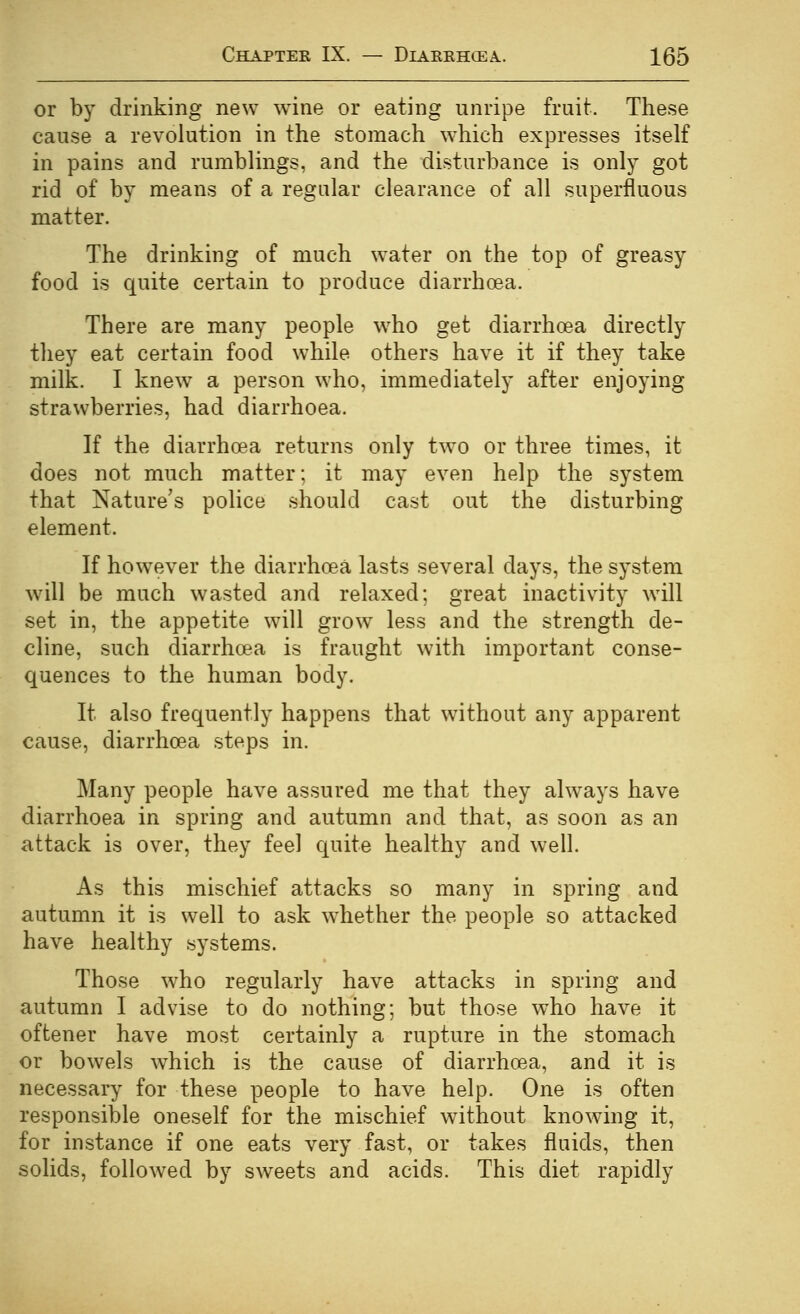 or by drinking new wine or eating unripe fruit. These cause a revolution in the stomach which expresses itself in pains and rumblings, and the disturbance is only got rid of by means of a regular clearance of all superfluous matter. The drinking of much water on the top of greasy food is quite certain to produce diarrhoea. There are many people w^ho get diarrhoea directly they eat certain food while others have it if they take milk. I knew a person who, immediately after enjoying strawberries, had diarrhoea. If the diarrhoea returns only two or three times, it does not much matter; it may even help the system that Nature's police should cast out the disturbing element. If however the diarrhoea lasts several days, the system w^ill be much wasted and relaxed; great inactivity will set in, the appetite will grow^ less and the strength de- cline, such diarrhoea is fraught with important conse- quences to the human body. It also frequently happens that without any apparent cause, diarrhoea steps in. Many people have assured me that they always have diarrhoea in spring and autumn and that, as soon as an attack is over, they feel quite healthy and well. As this mischief attacks so many in spring and autumn it is well to ask whether the people so attacked have healthy systems. Those who regularly have attacks in spring and autumn I advise to do nothing; but those who have it oftener have most certainly a rupture in the stomach or bowels which is the cause of diarrhoea, and it is necessary for these people to have help. One is often responsible oneself for the mischief without knowing it, for instance if one eats very fast, or takes fluids, then solids, followed by sweets and acids. This diet rapidly