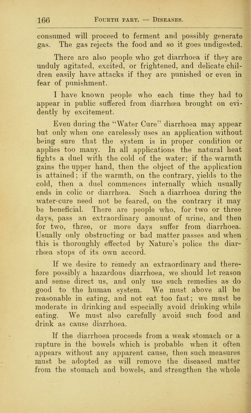 consumed will proceed to ferment and possibly generate gas. The gas rejects the food and so it goes undigested. There are also people who get diarrhoea if they are unduly agitated, excited, or frightened, and delicate chil- dren easily have attacks if they are punished or even in fear of punishment. I have known people who each time they had to appear in public suffered from diarrhoea brought on evi- dently by excitement. Even during the Water Cure' diarrhoea may appear but only when one carelessly uses an application without being sure that the system is in proper condition or applies too many. In all applications the natural heat fights a duel with the cold of the water; if the warmth gains the upper hand, then the object of the application is attained; if the warmth, on the contrary, yields to the cold, then a duel commences internally which usually ends in colic or diarrhoea. Such a diarrhoea during the water-cure need not be feared, on the contrary it may be beneficial. There are people who, for two or three days, pass an extraordinary amount of urine, and then for two, three, or more days suffer from diarrhoea. Usually only obstructing or bad matter passes and when this is thoroughly effected by Nature's police the diar- rhoea stops of its own accord. If we desire to remedy an extraordinary and there- fore possibly a hazardous diarrhoea, we should let reason and sense direct us, and only use such remedies as do good to the human system. We must above all be reasonable in eating, and not eat too fast; we must be moderate in drinking and especially avoid drinking while eating. We must also carefully avoid such food and drink as cause diarrhoea. If the diarrhoea proceeds from a weak stomach or a rupture in the bowels which is probable when it often appears without any apparent cause, then such measures must be adopted as will remove the diseased matter from the stomach and bowels, and strengthen the whole