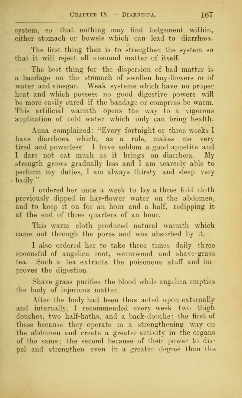 system, so that nothing may find lodgement within, either stomach or bowels which can lead to diarrhoea. The first thing then is to strengthen the system so that it will reject all unsound matter of itself. The best thing for the dispersion of bad matter is a bandage on the stomach of sW'oUen hay-flowers or of water and vinegar. Weak systems which have no proper heat and W'hich possess no good digestive powers will be more easily cured if the bandage or compress be warm. This artificial warmth opens the way to a vigorous application of cold water which only can bring health. Anna complained: Every fortnight or three weeks I have diarrhoea which, as a rule, makes me very tired and powerless' I have seldom a good appetite and I dare not eat much as it brings on diarrhoea. My strength grows gradually less and I am scarcely able to perform my duties, I am always thirsty and sleep very badly.'^ I ordered her once a week to lay a three fold cloth previously dipped in hay-flower water on the abdomen, and to keep it on for an hour and a half, redipping it at the end of three quarters of an hour. This warm cloth produced natural warmth which came out through the pores and was absorbed by it. I also ordered her to take three times daily three spoonsful of angelica root, wormwood and shave-grass tea. Such a tea extracts the poisonous stuff and im- proves the digestion. Shave-grass purifies the blood while angelica empties the body of injurious matter. After the body had been thus acted upon externally and internally, 1 recommended every week two thigh douches, two half-baths, and a back-douche; the first of these because they operate in a strengthening way on the abdomen and create a greater activity in the organs of the same; the second because of their power to dis- pel and strengthen even in a greater degree than the