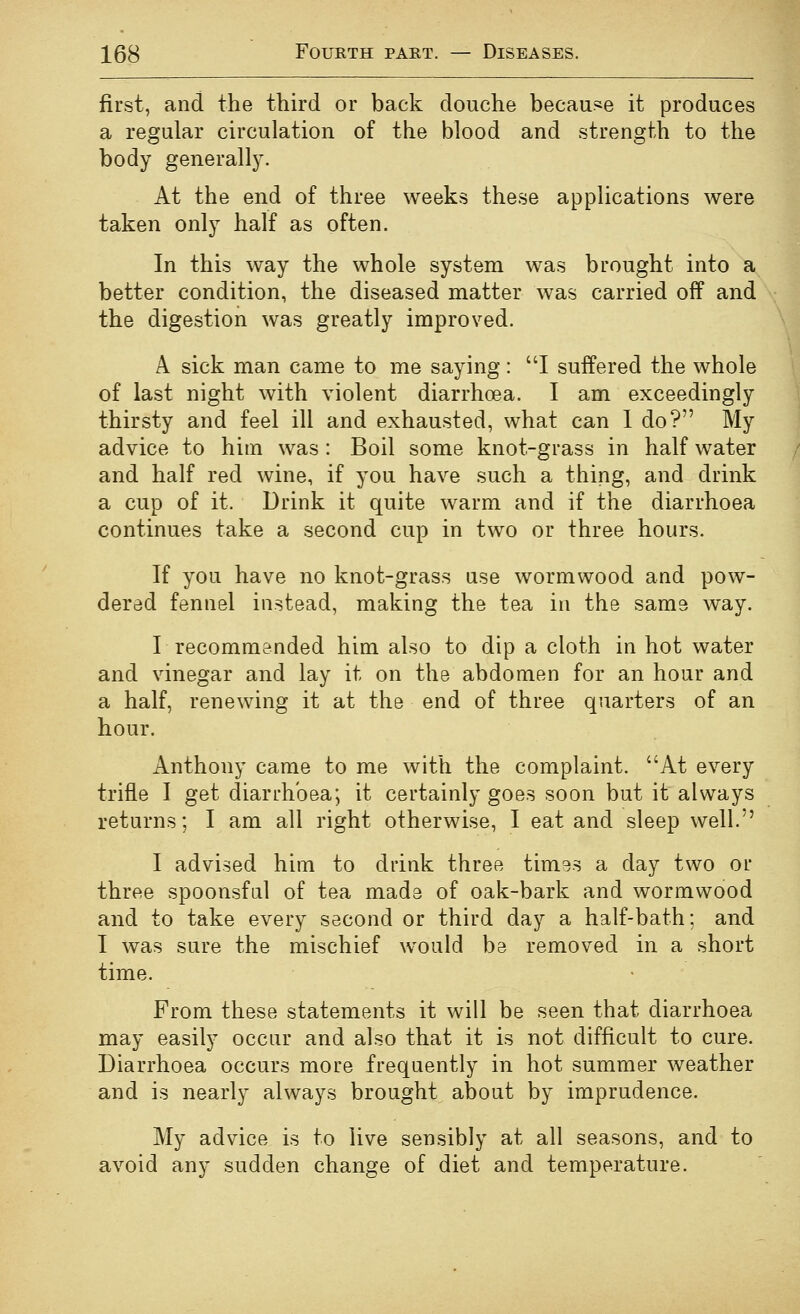 first, and the third or back douche because it produces a regular circulation of the blood and strength to the body generally. At the end of three weeks these applications were taken only half as often. In this way the whole system was brought into a better condition, the diseased matter was carried off and the digestion was greatly improved. A sick man came to me saying: I suffered the whole of last night with violent diarrhoea. I am exceedingly thirsty and feel ill and exhausted, what can 1 do? My advice to him was : Boil some knot-grass in half water and half red wine, if you have such a thing, and drink a cup of it. Drink it quite warm and if the diarrhoea continues take a second cup in two or three hours. If you have no knot-grass ase wormwood and pow- dered fennel instead, making the tea in the same way. r recommended him also to dip a cloth in hot water and vinegar and lay it on the abdomen for an hour and a half, renewing it at the end of three quarters of an hour. Anthony came to me with the complaint. At every trifle I get diarrhoea; it certainly goes soon but it always returns; I am all right otherwise, I eat and sleep well. I advised him to drink three tim^s a day two or three spoonsful of tea made of oak-bark and wormwood and to take every second or third day a half-bath; and I was sure the mischief would be removed in a short time. From these statements it will be seen that diarrhoea may easily occur and also that it is not difficult to cure. Diarrhoea occurs more frequently in hot summer weather and is nearly always brought about by imprudence. My advice is to live sensibly at all seasons, and to avoid any sudden change of diet and temperature.