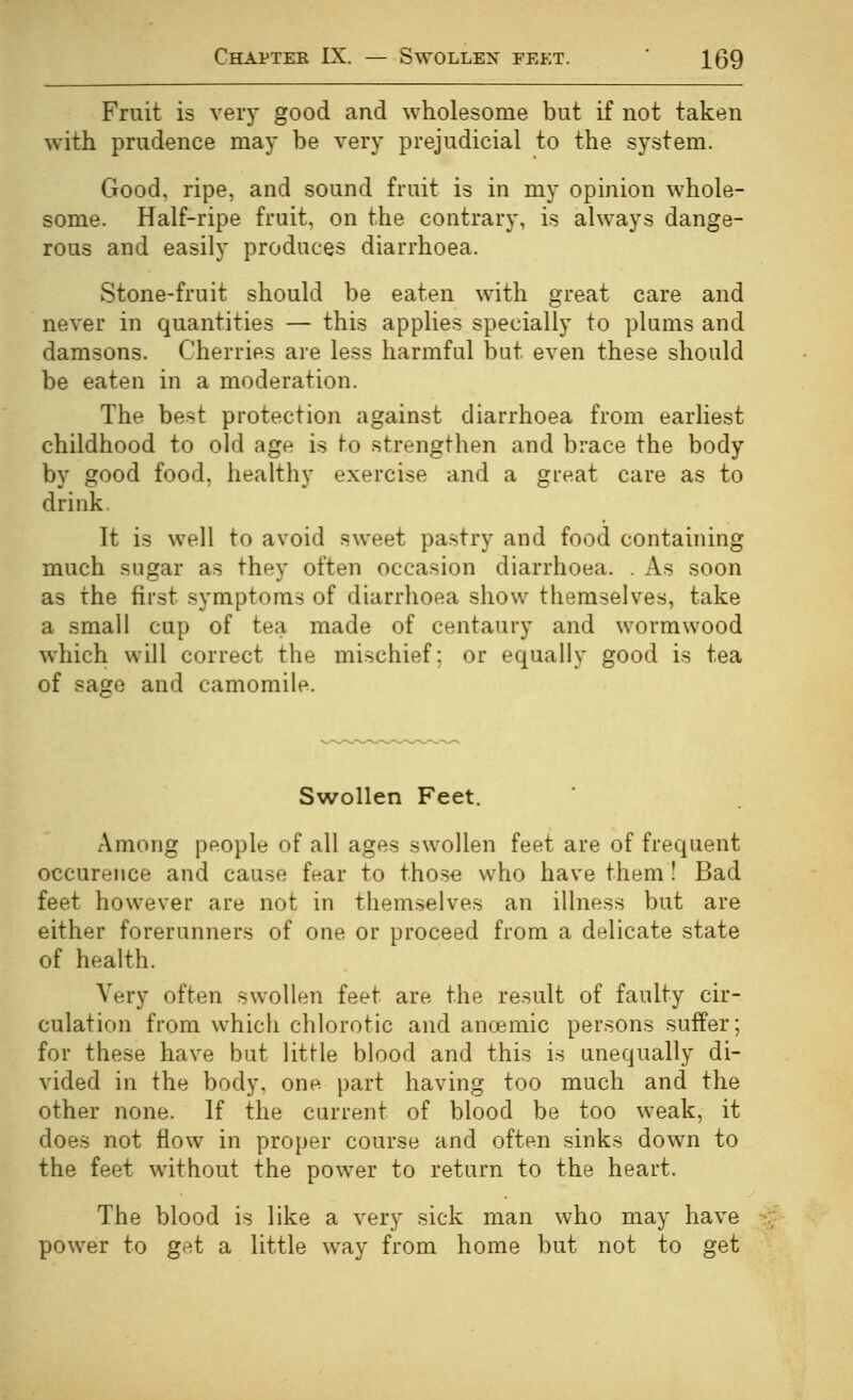 Fruit is very good and wholesome but if not taken with prudence may be very prejudicial to the system. Good, ripe, and sound fruit is in my opinion whole- some. Half-ripe fruit, on the contrary, is always dange- rous and easily produces diarrhoea. Stone-fruit should be eaten with great care and never in quantities — this applies specially to plums and damsons. Cherries are less harmful but even these should be eaten in a moderation. The best protection against diarrhoea from earliest childhood to old age is to strengthen and brace the body by good food, healthy exercise and a great care as to drink. It is well to avoid sweet pastry and food containing much sugar as they often occasion diarrhoea. . As soon as the first symptoms of diarrhoea show themselves, take a small cup of tea made of centaury and wormwood which will correct the mischief; or equally good is tea of sage and camomile. Swollen Feet. Among people of all ages swollen feet are of frequent occurence and cause fnar to those who have them ! Bad feet however are not in themselves an illness but are either forerunners of one or proceed from a delicate state of health. Very often swollen feet are the result of faulty cir- culation from which chlorotic and ancemic persons suffer; for these have but little blood and this is unequally di- vided in the body, one part having too much and the other none. If the current of blood be too weak, it does not flow in proper course and often sinks down to the feet without the power to return to the heart. The blood is like a very sick man who may have power to get a little way from home but not to get