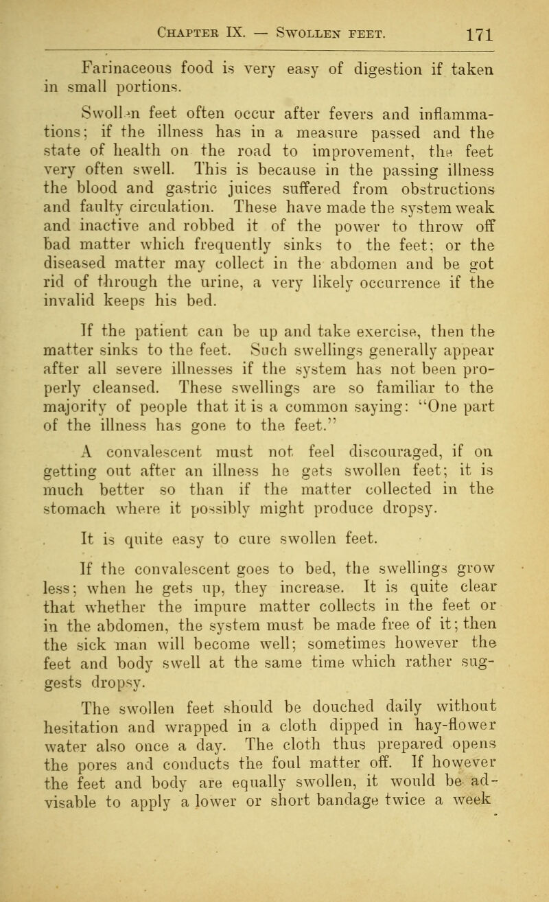 Farinaceous food is very easy of digestion if taken in small portions. Swollen feet often occur after fevers and inflamma- tions: if the illness has in a measure passed and the state of health on the road to improvement, thn feet very often swell. This is because in the passing illness the blood and gastric juices suffered from obstructions and faulty circulation. These have made the system weak and inactive and robbed it of the power to throw off bad matter which frequently sinks to the feet; or the diseased matter may collect in the abdomen and be got rid of through the urine, a very likely occurrence if the invalid keeps his bed. If the patient can be up and take exercise, then the matter sinks to the feet. Snch swellings generally appear after all severe illnesses if the system has not been pro- perly cleansed. These swellings are so familiar to the majority of people that it is a common saying: One part of the illness has gone to the feet.'* A convalescent must not feel discouraged, if on getting out after an illness he gets swollen feet; it is much better so than if the matter collected in the stomach w^iere it possibly might produce dropsy. It is quite easy to cure swollen feet. If the convalescent goes to bed, the swellings grow less; when he gets up, they increase. It is quite clear that whether the impure matter collects in the feet or in the abdomen, the system must be made free of it; then the sick man will become well; sometimes however the feet and body swell at the same time which rather sug- gests dropsy. The swollen feet should be douched daily without hesitation and wrapped in a cloth dipped in hay-flower water also once a day. The cloth thus prepared opens the pores and conducts the foul matter off. If however the feet and body are equally swollen, it would be ad- visable to apply a lower or short bandage twice a week