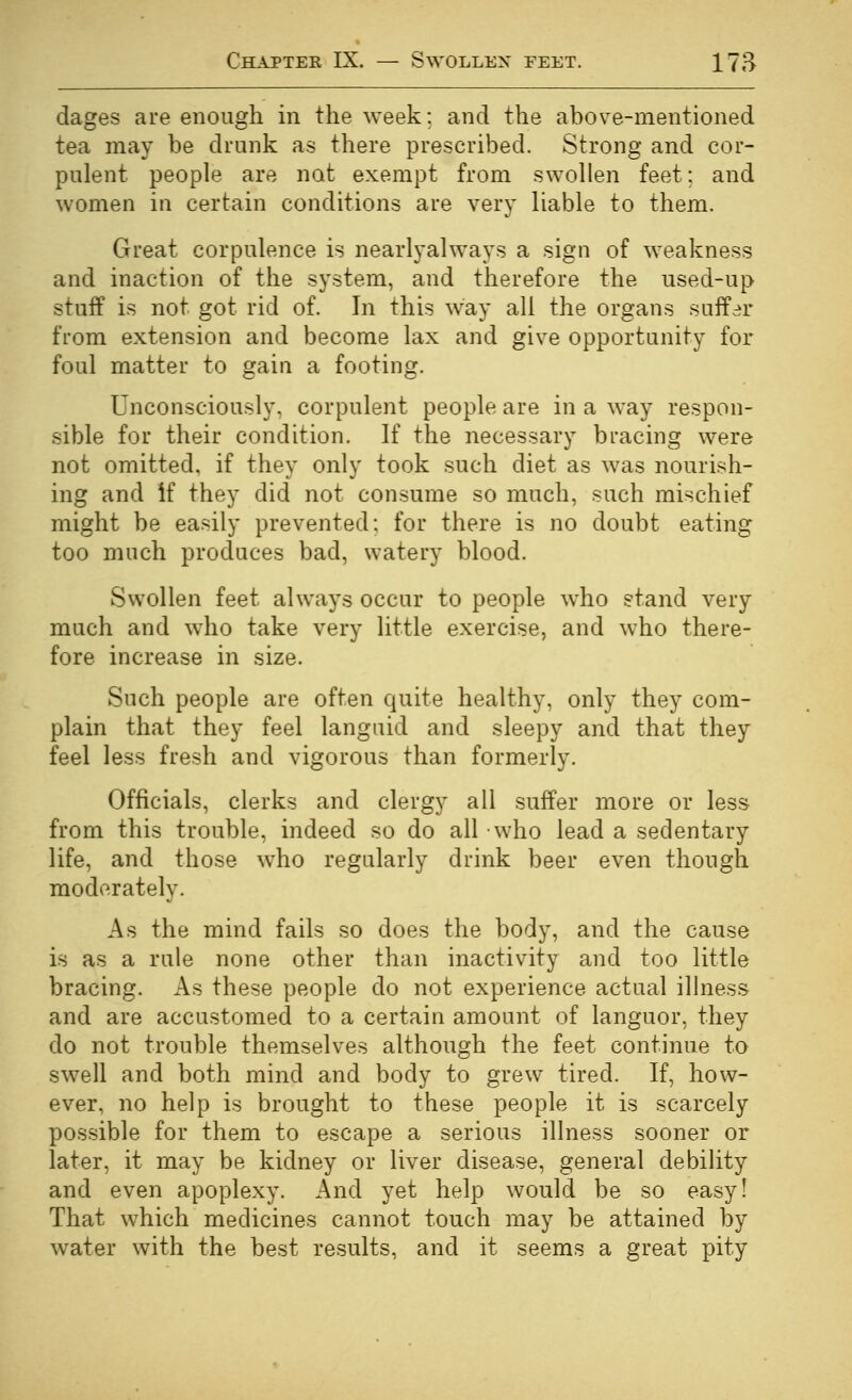 dages are enough in the week: and the above-mentioned tea may be drunk as there prescribed. Strong and cor- pulent people are not exempt from swollen feet; and women in certain conditions are very liable to them. Great corpulence is nearlyalways a sign of weakness and inaction of the system, and therefore the used-up stuff is not got rid of. In this way all the organs suffer from extension and become lax and give opportunity for foul matter to gain a footing. Unconsciously, corpulent people are in a way respon- sible for their condition. If the necessary bracing were not omitted, if they only took such diet as was nourish- ing and if they did not consume so much, such mischief might be easily prevented: for there is no doubt eating too much produces bad, watery blood. Swollen feet always occur to people who stand very much and who take very little exercise, and who there- fore increase in size. Such people are often quite healthy, only they com- plain that they feel languid and sleepy and that they feel less fresh and vigorous than formerly. Officials, clerks and clergy all suffer more or less from this trouble, indeed so do all who lead a sedentary life, and those who regularly drink beer even though moderately. As the mind fails so does the body, and the cause is as a rule none other than inactivity and too little bracing. As these people do not experience actual ilhiess and are accustomed to a certain amount of languor, they do not trouble themselves although the feet continue to swell and both mind and body to grew tired. If, how- ever, no help is brought to these people it is scarcely possible for them to escape a serious illness sooner or later, it may be kidney or liver disease, general debility and even apoplexy. And yet help would be so easy! That which medicines cannot touch may be attained by water with the best results, and it seems a great pity