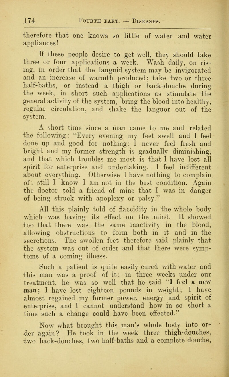 therefore that one knows so little of water and water appliances! If these people desire to get well, they should take three or four applications a week. Wash daily, on ris- ing, m order that the languid system may be invigorated and an increase of warmth produced: take two or three half-baths, or instead a thigh or back-douche during the week, in short such applications as stimulate the general activity of the system, bring the blood into healthy, regular circulation, and shake the languor out of the system. A short time since a man came to me and related the following: Every evening my feet swell and I feel done up and good for nothing; I never feel fresh and bright and my former strength is gradually diminishing, and that which troubles me most is that I have lost all spirit for enterprise and undertaking. I feel indifferent about everything. Otherwise I have nothing to complain of; still I know I am not in the best condition, i^gain the doctor told a friend of mine that I was in danger of being struck with apoplexy or palsy. All this plainly told of flaccidity in the whole body which was having its effect on the mind. It showed too that there was. the same inactivity in the blood, allowing obstructions to form both in it and in the secretions. The swollen feet therefore said plainly that the system was out of order and that there were symp- toms of a coming illness. Such a patient is quite easily cured with water and ihis man was a proof of it; in three weeks under our treatment, he was so well that he said I ftel a new man; I have lost eighteen pounds in weight; I have almost regained my former power, energy and spirit of enterprise, and I cannot understand how in so short a time such a change could have been effected. Now what brought this man's whole body into or- der again? He took in the week three thigh-douches, two back-douches, two half-baths and a complete douche,