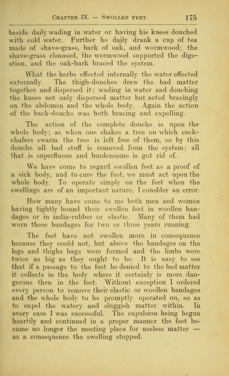 beside daily wading in water or having his knees douched with cold water. Further he daily drank a cup of tea made of shave-grass, bark of oak, and wormwood; the shave-grass cleansed, the wormwood supported the dige- stion, and the oak-bark braced the system. What the herbs effected internally the water effected externally. The thigh-douches drew the bad matter together and dispersed it; wading in water and douching the knees not only dispersed matter but acted bracingly on the abdomen and the whole body. Again the action of the back-doiiche was both bracing and expelling. The action of the complete douche is upon the whole body; as when one shakes a tree on which cock- chafers swarm the tree is left free of them, so by this douche all bad stuff is removed from the system; all that is superfluous and burdensome is got rid of. We have come to regard swollen feet as a proof of a sick body, and to cure the feet, we must act upon the whole body. To operate simply on the feet when the swellings are of an important nature, 1 consider an error. How many have come to me both men and women having tightly bound their swollen feet in woollen ban- dages or in india-rubber or elastic. Many of them had worn these bandages for two or three years running. The feet have not swollen more in consequence because they could not, but above the bandages on the legs and thighs bags were formed and the limbs w^ere twice as big as they ought to be. It is easy to see that if a passage to the feet be denied to the bad matter it collects in the body where it certainly is more dan- gerous then in the feet. Without exception I ordered every person to remove their elastic or woollen bandages and the whole body to be promptly operated on, so as to expel the watery and sluggish matter within. In every case I was successful. The expulsion being begun heartily and continued in a proper manner the feet be- came no longer the meeting place for useless matter — as a consequence the swelling stopped.