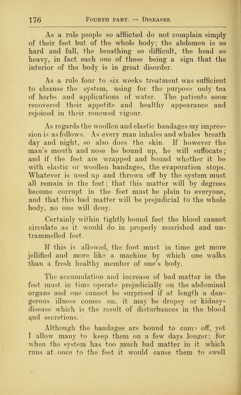 As a rule people so afflicted do not complain simply of their feet but of the whole body; the abdomen is so hard and full, the breathing so difficult, the head so heavy, in fact each one of these being a sign that the interior of the body is in great disorder. As a rule four to six weeks treatment was sufficient to cleanse the system, using for the purpose only tea of herbs and applications of water. The patients soon- recovered their appetite and healthy appearance and rejoiced in their renewed vigour. As regards the woollen and elastic bandages my impres- sion is as follows. As every man inhales and whales breath day and night, so also does the skin. If however the man's mouth and nose be bound up, he will suffocate; and if the feet are wrapped and bound whether it be with elastic or woollen bandages, the evaporation stops. Whatever is used up and thrown off by the system must all remain in the feet; that this matter will by degrees become corrupt in the feet must be plain to everyone, and that this bad matter will be prejudicial to the whole body, no one will deny. Certainly within tightly bound feet the blood cannot circulate as it would do in properly nourished and un- trammelled feet- If this is allowed, the foot must in time get more jellified and more like a machine by which one walks than a fresh healthy member of one's body. The accumulation and increase of bad matter in the feet must in time operate prejudicially on the abdominal organs and one cannot be surprised if at length a dan- gerous illness comes on, it may be dropsy or kidney- disease which is the result of disturbances in the blood a,nd secretions. Although the bandages are bound to com.-^ off, yet I allow many to keep them on a few days longer; for when the system has too much bad matter in it which runs at once to the feet it w^ould cause them to swell