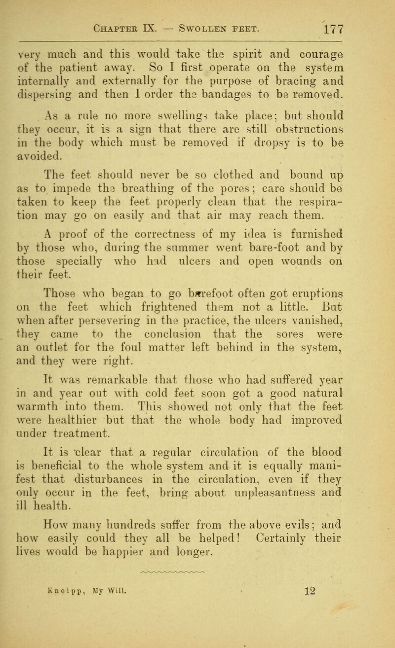 very much and this would take the spirit and courage of the patient away. So I first operate on the system internally and externally for the purpose of bracing and dispersing and then I order the bandages to be removed. As a rule no more swellings take place: but should they occur, it is a sign that there are still obstructions in the body which must be removed if dropsy is to be avoided. The feet should never be so clothed and bound up as to impede the breathing of the pores; care should be taken to keep the feet properly clean that the respira- tion may go on easily and that air may reach them. A proof of the correctness of my idea is furnished by those who, during the summer went bare-foot and by those specially who had ulcers and open wounds on their feet. Those who began to go bwi-efoot often got eruptions on the feet which frightened them not a little. But when after persevering in the practice, the ulcers vanished, they came to the conclusion that the sores were an outlet for the foul matter left behind in the system, and they were right. It was remarkable that those who had suffered year in and year out with cold feet soon got a good natural warmth into them. This showed not only that the feet were healthier but that the whole body had improved under treatment. It is clear that a regular circulation of the blood is beneficial to the whole system and it is equally mani- fest that disturbances in the circulation, even if they only occur in the feet, bring about unpleasantness and ill health. How many hundreds suffer from the above evils; and how easily could they all be helped! Certainly their lives would be happier and longer. Kneipp, My Will. 12