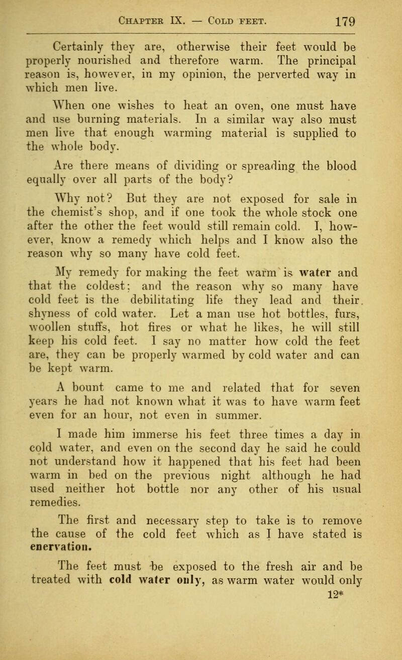 Certainly they are, otherwise their feet would be properly nourished and therefore warm. The principal reason is, however, in my opinion, the perverted way in which men live. AVhen one wishes to heat an oven, one must have and use burning materials. In a similar way also must men live that enough warming material is supplied to the whole body. Are there means of dividing or spreading the blood equally over all parts of the body? Why not? But they are not exposed for sale in the chemist's shop, and if one took the whole stock one after the other the feet would still remain cold. I, how- ever, know a remedy which helps and I know also the reason why so many have cold feet. My remedy for making the feet warm is water and that the coldest; and the reason why so many have cold feet is the debilitating life they lead and their, shyness of cold water. Let a man use hot bottles, furs, woollen stuffs, hot fires or what he likes, he will still keep his cold feet. I say no matter how cold the feet are, they can be properly warmed by cold water and can be kept warm. A bount came to me and related that for seven years he had not known what it was to have warm feet even for an hour, not even in summer. I made him immerse his feet three times a day in cold water, and even on the second day he said he could not understand how it happened that his feet had been warm in bed on the previous night although he had used neither hot bottle nor any other of his usual remedies. The first and necessary step to take is to remove the cause of the cold feet which as I have stated is enervation. The feet must be exposed to the fresh air and be treated with cold water only, as warm water would only 12*