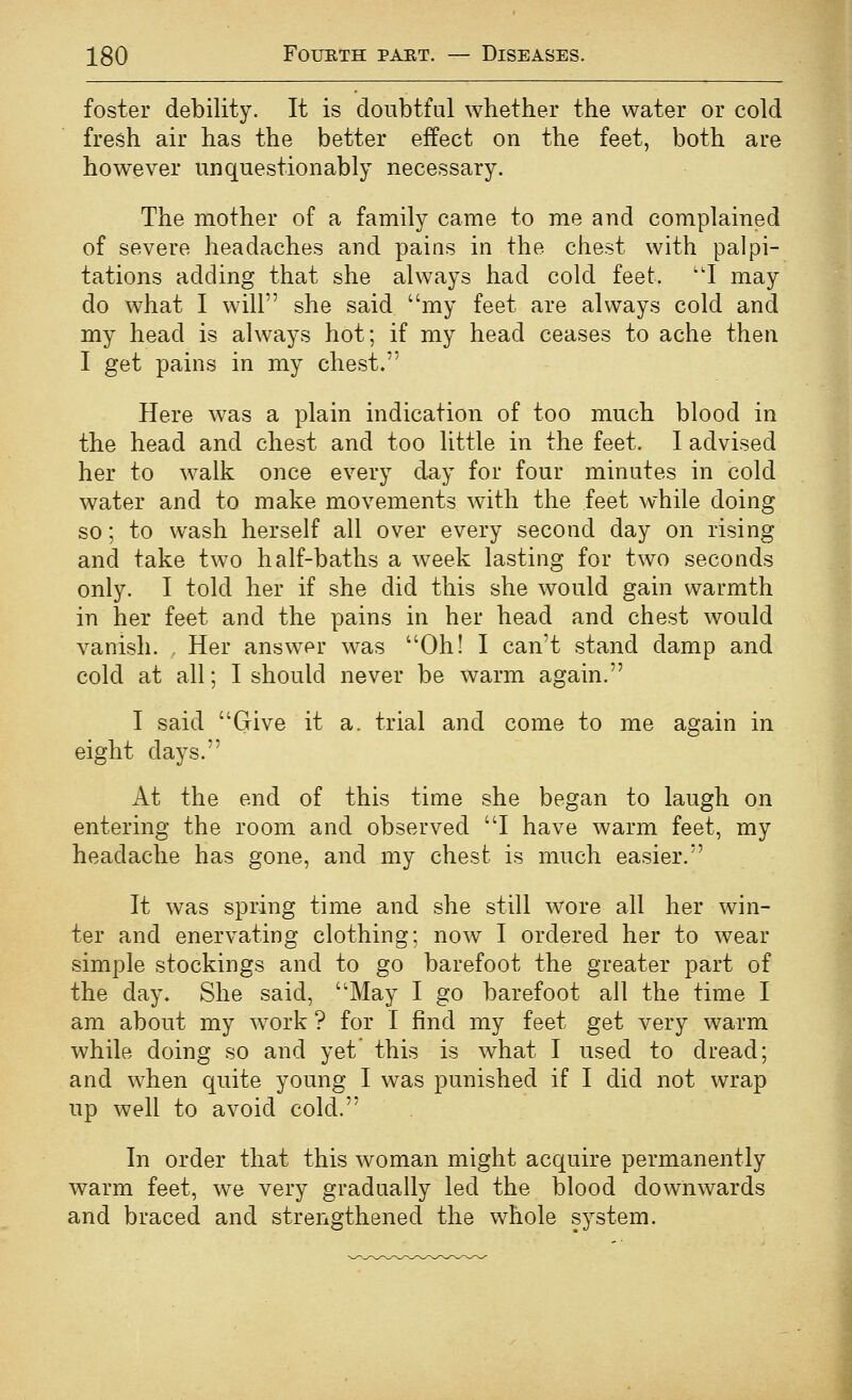 foster debility. It is doubtful whether the water or cold fresh air has the better effect on the feet, both are however unquestionably necessary. The mother of a family came to me and complained of severe headaches and pains in the chest with palpi- tations adding that she always had cold feet. ''I may do what I will she said my feet are always cold and my head is always hot; if my head ceases to ache then I get pains in my chest. Here was a plain indication of too much blood in the head and chest and too little in the feet. I advised her to walk once every d^y for four minutes in cold water and to make movements with the feet while doing so; to wash herself all over every second day on rising and take two half-baths a week lasting for two seconds only. I told her if she did this she would gain warmth in her feet and the pains in her head and chest would vanish. Her answer was Oh! I can't stand damp and cold at all; I should never be warm again. I said Give it a. trial and come to me again in eight days. At the end of this time she began to laugh on entering the room and observed I have warm feet, my headache has gone, and my chest is much easier. It was spring time and she still wore all her win- ter and enervating clothing; now I ordered her to wear simple stockings and to go barefoot the greater part of the day. She said, May I go barefoot all the time I am about my w^ork ? for I find my feet get very warm while doing so and yet this is what I used to dread; and when quite young I was punished if I did not wrap up well to avoid cold. In order that this woman might acquire permanently warm feet, we very gradually led the blood downwards and braced and strengthened the whole system.