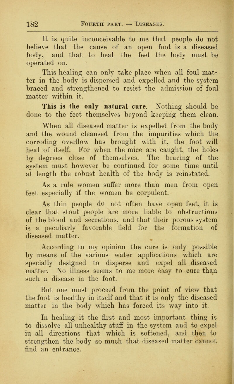 It is quite inconceivable to me that people do not believe that the cause of an open foot is a diseased body, and that to heal the feet the body must be operated on. This healing can only take place when all foul mat- ter in the body is dispersed and expelled and the system braced and strengthened to resist the admission of foul matter within it. This is the only natural cure. Nothing should be done to the feet themselves beyond keeping them clean. When all diseased matter is expelled from the body and the wound cleansed from the impurities which the corroding overflow has brought with it, the foot will heal of itself. For when the mice are caught, the holes by degrees close of themselves. The bracing of the system must however be continued for some time until at length the robust health of the body is reinstated. As a rule women suifer more than men from open feet especially if the women be corpulent. As thin people do not often have open feet, it is clear that stout people are more liable to obstructions of the blood and secretions, and that their porous system is a peculiarly favorable field for the formation of diseased matter. ■» According to my opinion the cure is only possible by means of the various water applications which are specially designed to disperse and expel all diseased matter. No illness seems to me more easy to cure than such a disease in the foot. But one must proceed from the point of view that the foot is healthy in itself and that it is only the diseased matter in the body which has forced its way into it. In healing it the first and most important thing is to dissolve all unhealthy stuff in the system and to expel iu all directions that which is softened, and then to strengthen the body so much that diseased matter cannot find an entrance.