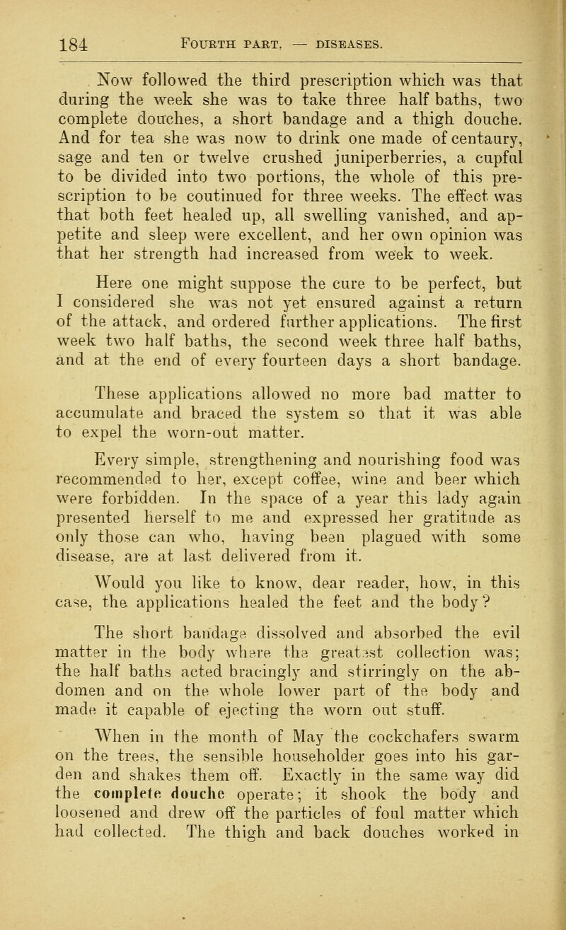 Now followed the third prescription which was that during the week she was to take three half baths, two complete douches, a short bandage and a thigh douche. And for tea she was now to drink one made of centaury, sage and ten or twelve crushed juniperberries, a cupful to be divided into two portions, the whole of this pre- scription to be continued for three weeks. The effect was that both feet healed up, all swelling vanished, and ap- petite and sleep were excellent, and her own opinion was that her strength had increased from week to week. Here one might suppose the cure to be perfect, but I considered she was not yet ensured against a return of the attack, and ordered farther applications. The first week two half baths, the second week three half baths, and at the end of every fourteen days a short bandage. These applications allowed no more bad matter to accumulate and braced the system so that it was able to expel the worn-out matter. Every simple, strengthening and nourishing food was recommended to her, except coffee, wine and beer which were forbidden. In the space of a year this lady again presented herself to me and expressed her gratitude as only those can who, having been plagued with some disease, are at last delivered from it. Would you like to know, dear reader, how, in this case, the applications healed the feet and the body? The shoi't bandage dissolved and absorbed the evil matter in the body where the greatest collection was; the half baths acted bracingly and stirringly on the ab- domen and on the whole lower part of the body and made it capable of ejecting the worn out stuff. When in the month of May the cockchafers swarm on the trees, the sensible householder goes into his gar- den and shakes them off. Exactly in the same way did the complete douche operate; it shook the body and loosened and drew off the particles of foul matter which had collected. The thigh and back douches worked in