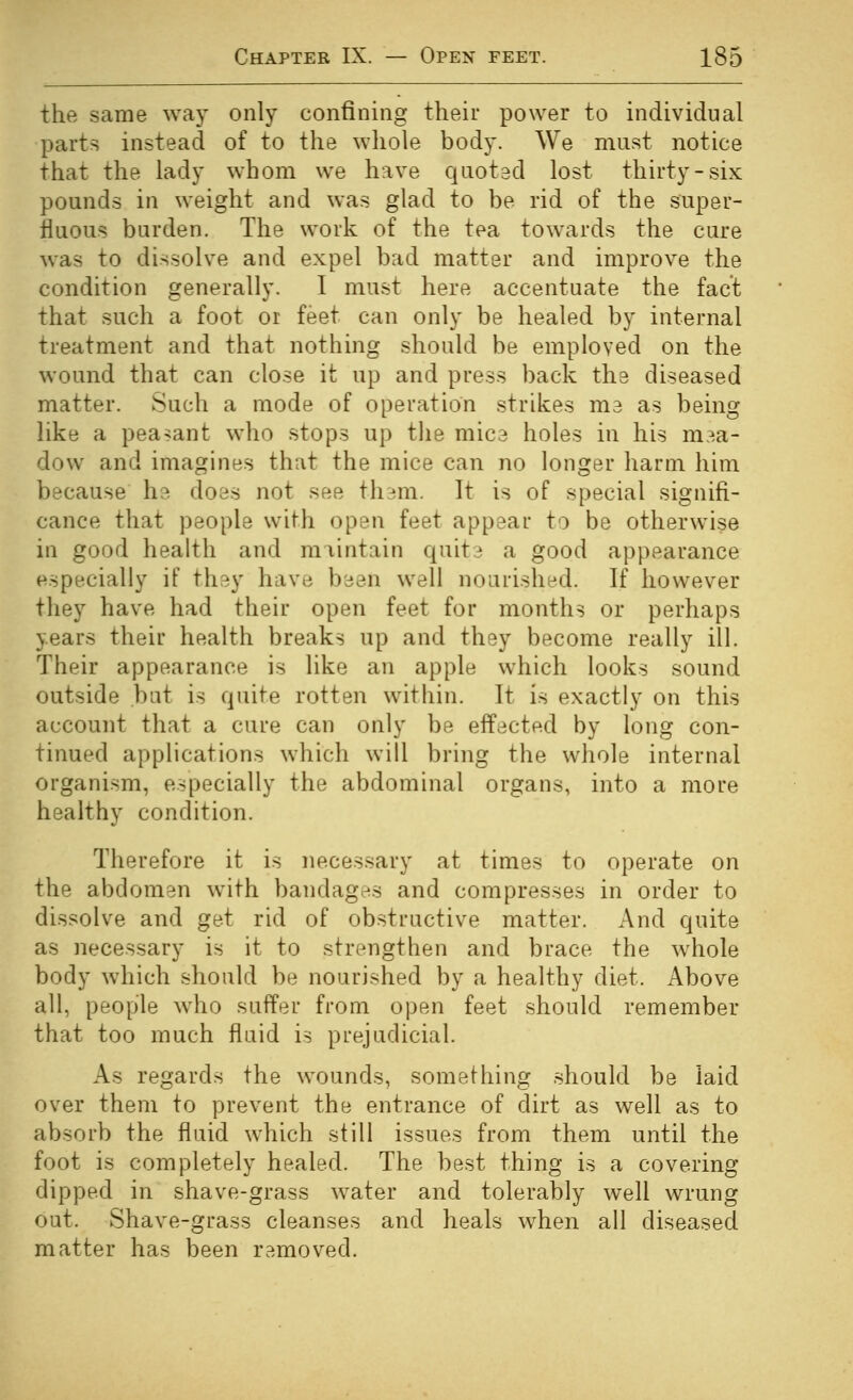 the same way only confining their power to individual parts instead of to the wliole body. We must notice that the lady whom we have quoted lost thirty-six pounds in weight and was glad to be rid of the super- fluous burden. The work of the tea towards the cure was to dissolve and expel bad matter and improve the condition generally. I must here accentuate the fact that such a foot or feet can only be healed by internal treatment and that nothing should be employed on the wound that can close it up and press back the diseased matter. Such a mode of operation strikes me as being like a peasant who stops up the mice holes in his m.^a- dow and imagines that the mice can no longer harm him because he does not see thsm. It is of special signifi- cance that people with open feet appear to be otherwise in good health and maintain quit3 a good appearance especially if they have been well nourished. If however they have had their open feet for months or perhaps years their health breaks up and they become really ill. Their appearance is like an apple which looks sound outside bat is quite rotten within. It is exactly on this account that a cure can only be effected by long con- tinued applications which will bring the whole internal organism, especially the abdominal organs, into a more healthy condition. Therefore it is necessary at times to operate on the abdomen with bandagns and compresses in order to dissolve and get rid of obstructive matter. And quite as necessary is it to strengthen and brace the whole body which should be nourished by a healthy diet. Above all, people who suffer from open feet should remember that too much fluid is prejudicial. As regards the wounds, something should be laid over them to prevent the entrance of dirt as well as to absorb the fluid which still issues from them until the foot is completely healed. The best thing is a covering dipped in shave-grass water and tolerably well wrung out. Shave-grass cleanses and heals when all diseased matter has been removed.