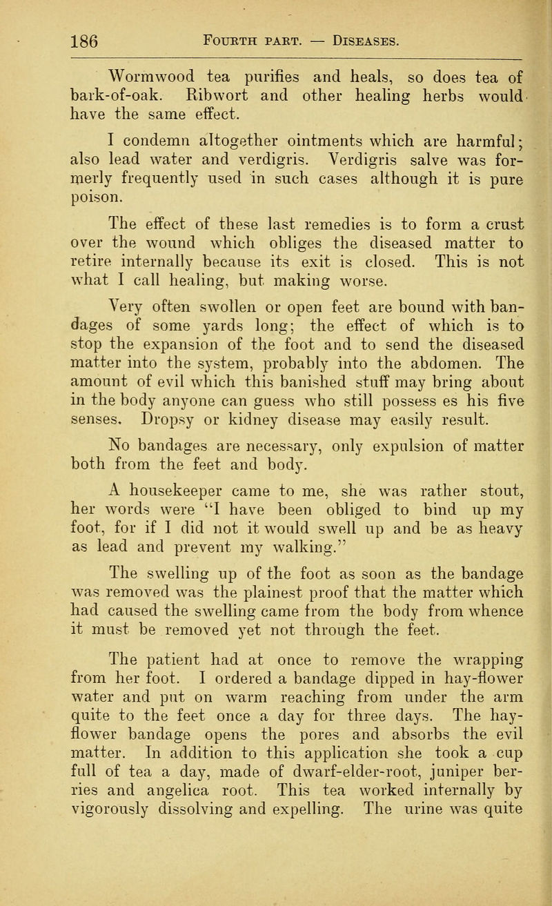 Wormwood tea purifies and heals, so does tea of bark-of-oak. Ribwort and other heahng herbs would' have the same effect. I condemn altogether ointments which are harmful; also lead water and verdigris. Verdigris salve was for- merly frequently used in such cases although it is pure poison. The effect of these last remedies is to form a crust over the wound which obliges the diseased matter to retire internally because its exit is closed. This is not what I call healing, but making worse. Very often swollen or open feet are bound with ban- dages of some yards long; the effect of which is to stop the expansion of the foot and to send the diseased matter into the system, probably into the abdomen. The amount of evil which this banished stuff may bring about in the body anyone can guess who still possess es his five senses. Dropsy or kidney disease may easily result. No bandages are necessary, only expulsion of matter both from the feet and body. A housekeeper came to me, she was rather stout, her words were I have been obliged to bind up my foot, for if I did not it would swell up and be as heavy as lead and prevent my walking. The swelling up of the foot as soon as the bandage was removed was the plainest proof that the matter which had caused the swelling came from the body from whence it must be removed yet not through the feet. The patient had at once to remove the wrapping from her foot. I ordered a bandage dipped in hay-flower water and put on warm reaching from under the arm quite to the feet once a day for three days. The hay- flower bandage opens the pores and absorbs the evil matter. In addition to this application she took a cup full of tea a day, made of dwarf-elder-root, juniper ber- ries and angelica root. This tea worked internally by vigorously dissolving and expelling. The urine was quite