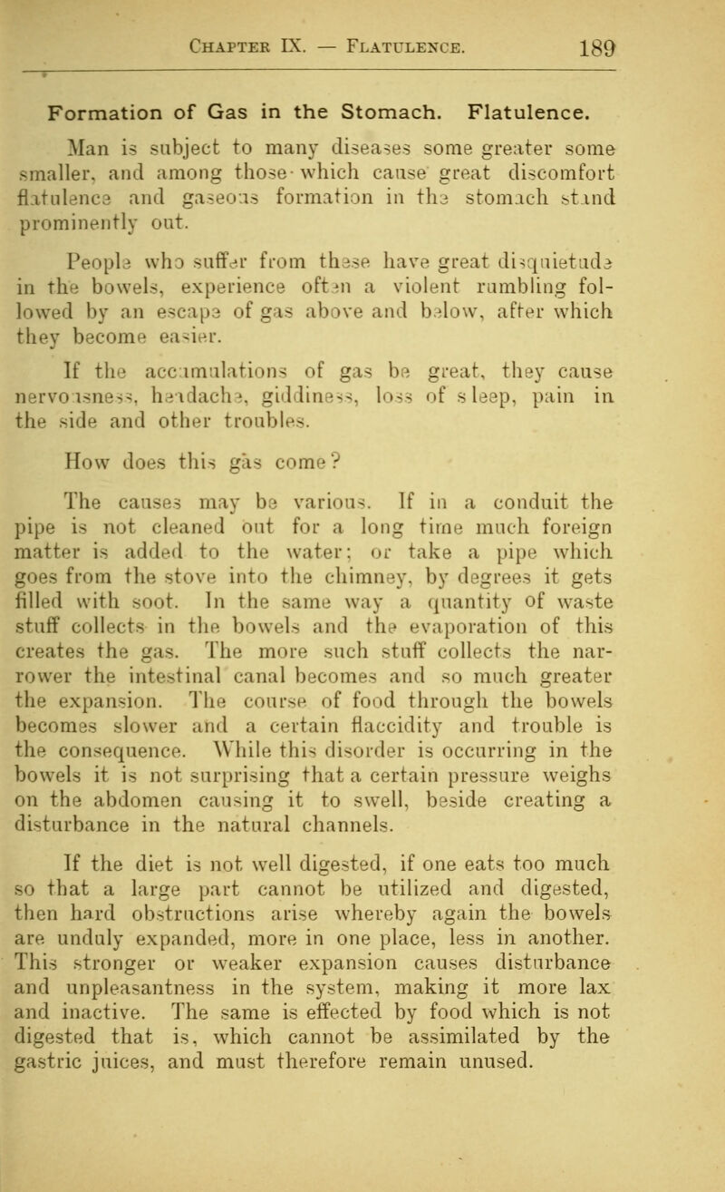 Formation of Gas in the Stomach. Flatulence. Man is subject to many diseases some greater some smaller, and among those-which cause great discomfort flatulence and gaseous formation in th^ stomach stmd prominently out. Peopb who suffer from thdse have great disquietude in the bowels, experience oftjn a violent rumbhng fol- lowed by an escape of gas above and b.^low, after which they become easier. If the accumulations of gas be great, they cause nervousness, h;:;\clach^, giddiness, loss of sleep, pain in the side and other troubles. How does this gas come? The causes may be various. If in a conduit the pipe is not cleaned out for a long time much foreign matter is added to the water; or take a pipe which, goes from the stove into the chimney, by degrees it gets filled with soot. In the same way a quantity of waste stuff collects in the bowels and the evaporation of this creates the gas. The more such stuff collects the nar- rower the intestinal canal becomes and so much greater the expansion. The course of food through the bowels becomes slower and a certain flaccidity and trouble is the consequence. While this disorder is occurring in the bowels it is not surprising that a certain pressure weighs on the abdomen causing it to swell, beside creating a disturbance in the natural channels. If the diet is not well digested, if one eats too much so that a large part cannot be utilized and digested, then hard obstructions arise whereby again the bowels are unduly expanded, more in one place, less in another. This stronger or weaker expansion causes disturbance and unpleasantness in the system, making it more lax and inactive. The same is effected by food which is not digested that is, which cannot be assimilated by the gastric juices, and must therefore remain unused.
