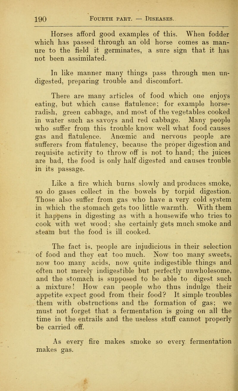 Horses afford good examples of this. When fodder which has passed through an old horse comes as man- ure to the field it germinates, a sure sign that it has not been assimilated. In like manner many things pass through men un- digested, preparing trouble and discomfort. There are many articles of food which one enjoys eating, but which cause flatulence: for example horse- radish, green cabbage, and most of the vegetables cooked in water such as savoys and red cabbage. Many people who suffer from this trouble know^ well what food causes gas and flatulence. Anoemic and nervous people are sufferers from flatulency, because the proper digestion and requisite activity to throw off is not to hand; the juices are bad, the food is only half digested and causes trouble in its passage. m Like a fire which burns slowly and produces smoke, so do gases collect in the bow^els by torpid digestion. Those also suffer from gas who have a very cold system in which the stomach gets too little w^armth. With them it happens in digesting as with a housewife who tries to €Ook w^ith wet wood; she certainly gets much smoke and steam but the food is ill cooked. The fact is, people are injudicious in their selection of food and they eat too much. Now too many sweets, now too many acids, now quite indigestible things and often not merely indigestible but perfectly unwholesome, and the stomach is supposed to be able to digest such a mixture! How can people who thus indulge their appetite expect good from their food? It simple troubles them with obstructions and the formation of gas; we must not forget that a fermentation is going on all the time in the entrails and the useless stuff cannot properly be carried off. As every fire makes smoke so every fermentation makes gas.
