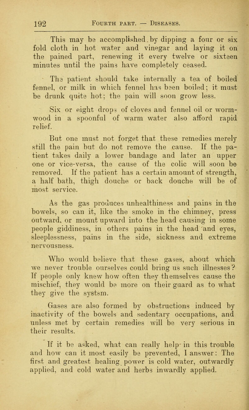 This may be accomplished by dipping a four or six fold cloth in hot water and vinegar and laying it on the pained part, renewing it every twelve or sixteen minutes until the pains have completely ceased. - The patient should take internally a tea of boiled fennel, or milk in which fennel has been boiled; it must be drunk quite hot; the pain will soon grow less. Six or eight drops of cloves and fennel oil or worm- wood in a spoonful of warm water also afford rapid relief. But one must not forget that these remedies merely still the pain but do not remove the cause. If the pa- tient takes daily a lower bandage and later an upper one or vice-versa, the cause of the colic will soon be removed. If the patient has a certain amount of strength, a half bath, thigh douche or back douche will be of most service. As the gas produces unhealthiness and pains in the bowels, so can it, like the smoke in the chimney, press outward, or mount upward into the head causing in some people giddiness, in others pains in the head and eyes, sleeplessness, pains in the side, sickness and extreme nervousness. Who would believe that these gases, about which we never trouble ourselves could bring us such illnesses ? If people only knew how often they themselves cause the mischief, they would be more on their guard as to what they give the systsm. Gases are also formed by obstructions induced by inactivity of the bowels and sedentary occupations, and unless met by certain remedies will be very serious in their results. If it be asked, what can really help- in this trouble and how can it most easily be prevented, I answer: The first and greatest healing power is cold water, outwardly applied, and cold water and herbs inwardly applied.