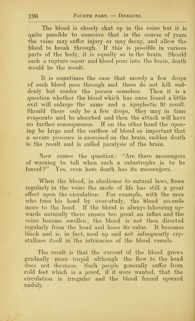 The blood is closely shut up in the veins but it is quite possible to conceive that in the course of years the veins may suffer injury or may decay, and allow the blood to break through. If this is possible in various parts of the body, it is equally so in the brain. Should such a rupture ocx3ur and blood pour into the brain, death would be the result. It is sometimes the case that merely a few drops of such blood pass through and these do not kill sud- denly but render the person senseless. Then it is a question whether the blood which has once found a little exit will enlarge the same and a apoplectic fit result. Should there only be a few drops, they may in time evaporate and be absorbed and then the attack will have no further consequences. If on the other hand the open- ing be large and the outflow of blood so important that a severe pressure is exercised on the brain, sudden death is the result and is called paralysis of the brain. Now comes the question: Are there messengers of warning to tell when such a catastrophe is to be feared? Yes, even here death has its messengers. When the blood, in obedience to natural laws, flows regularly in the veins the mode of life has still a great effect upon the circulation. For example, with the man who tries his head by over-study, the blood ascends more to the head. If the blood is always labouring up- wards naturally there ensues too great an influx and the veins become swollen; the blood is not then directed regularly from the head and loses its value. It becomes black and is, in fact, used up and not infrequently cry- stalhzes itself in the intricacies of the blood vessels. The result is that the current of the hlood grows gradually more torpid although the flow to the head does not decrease. Such people generally suffer from cold feet which is a proof, if it were wanted, that the circulation is irregular and the blood forced upward unduly.