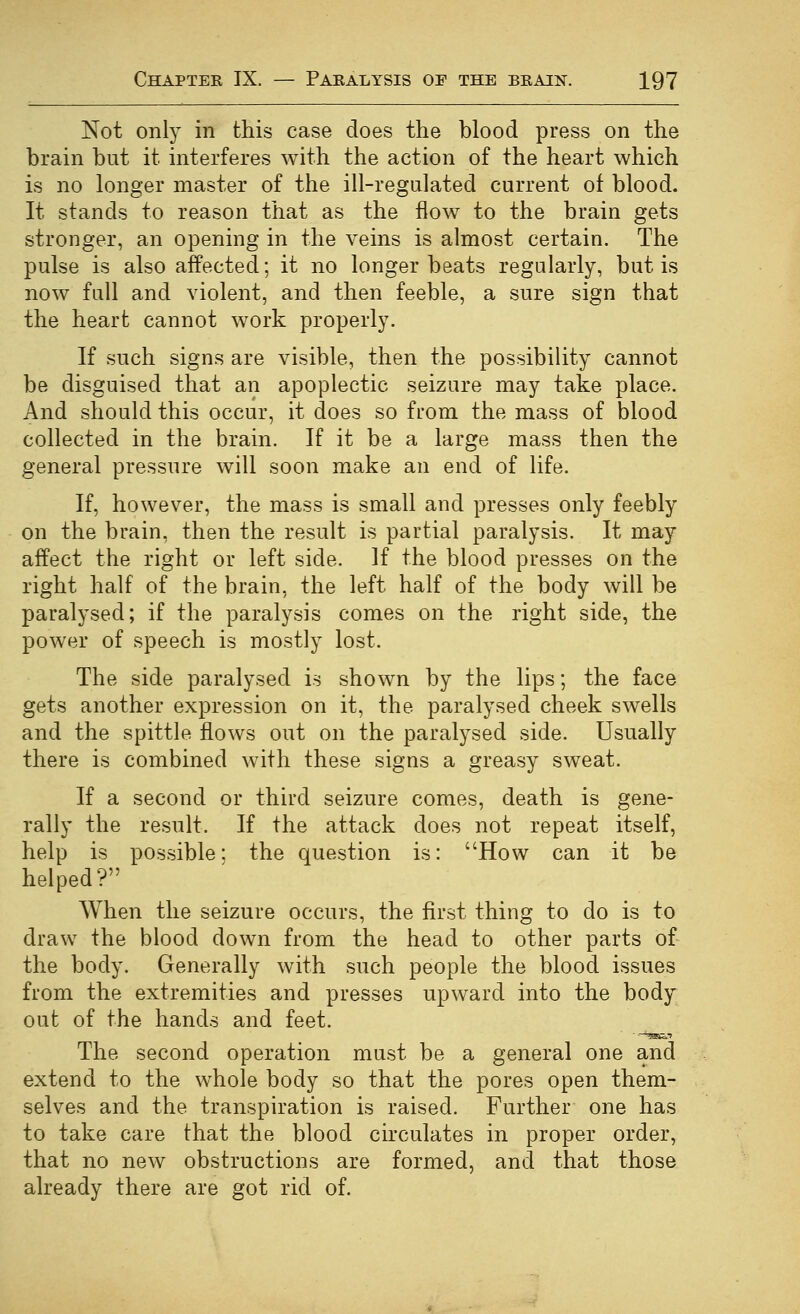 Not only in this case does the blood press on the brain but it interferes with the action of the heart which is no longer master of the ill-regalated current of blood. It stands to reason that as the flow to the brain gets stronger, an opening in the veins is almost certain. The pulse is also affected; it no longer beats regularly, but is now fall and violent, and then feeble, a sure sign that the heart cannot work properly. If such signs are visible, then the possibility cannot be disguised that an apoplectic seizure may take place. And should this occur, it does so from the mass of blood collected in the brain. If it be a large mass then the general pressure will soon make an end of life. If, however, the mass is small and presses only feebly on the brain, then the result is partial paralysis. It may affect the right or left side. If the blood presses on the right half of the brain, the left half of the body will be paralysed; if the paralysis comes on the right side, the power of speech is mostly lost. The side paralysed is shown by the lips; the face gets another expression on it, the paralysed cheek swells and the spittle flows out on the paralysed side. Usually there is combined with these signs a greasy sweat. If a second or third seizure comes, death is gene- rally the result. If the attack does not repeat itself, help is possible; the question is: How can it be helped? When the seizure occurs, the first thing to do is to draw the blood down from the head to other parts of- the body. Generally with such people the blood issues from the extremities and presses upward into the body out of the hands and feet. The second operation must be a general one and extend to the whole body so that the pores open them- selves and the transpiration is raised. Further one has to take care that the blood circulates in proper order, that no new obstructions are formed, and that those already there are got rid of.