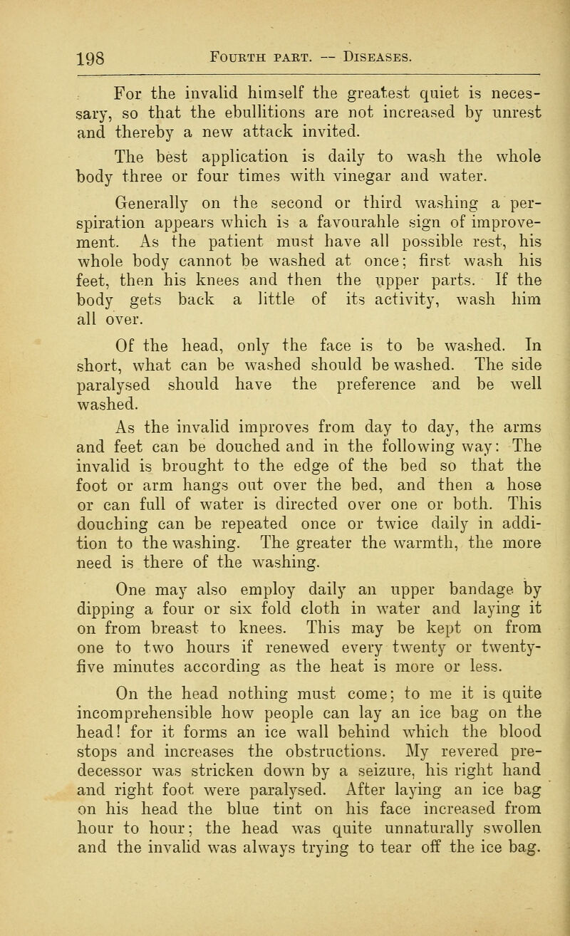 For the invalid himself the greatest quiet is neces- sary, so that the ebullitions are not increased by unrest and thereby a new attack invited. The best application is daily to wash the whole body three or four times with vinegar and water. Generally on the second or third washing a per- spiration appears which is a favourable sign of improve- ment. As the patient must have all possible rest, his whole body cannot be washed at once; first wash his feet, then his knees and then the upper parts. If the body gets back a little of its activity, wash him all over. Of the head, only the face is to be washed. In short, what can be washed should be washed. The side paralysed should have the preference and be well washed. As the invalid improves from day to day, the arms and feet can be douched and in the following way: The invalid is brought to the edge of the bed so that the foot or arm hangs out over the bed, and then a hose or can full of water is directed over one or both. This douching can be repeated once or twice daily in addi- tion to the washing. The greater the warmth, the more need is there of the w^ashing. One may also employ daily an upper bandage by dipping a four or six fold cloth in water and laying it on from breast to knees. This may be kept on from one to two hours if renewed every twenty or twenty- five minutes according as the heat is more or less. On the head nothing must come; to me it is quite incomprehensible how people can lay an ice bag on the head! for it forms an ice wall behind which the blood stops and increases the obstructions. My revered pre- decessor was stricken dowm by a seizure, his right hand and right foot were paralysed. After laying an ice bag on his head the blue tint on his face increased from hour to hour; the head was quite unnaturally swollen and the invalid was always trying to tear off the ice bag.