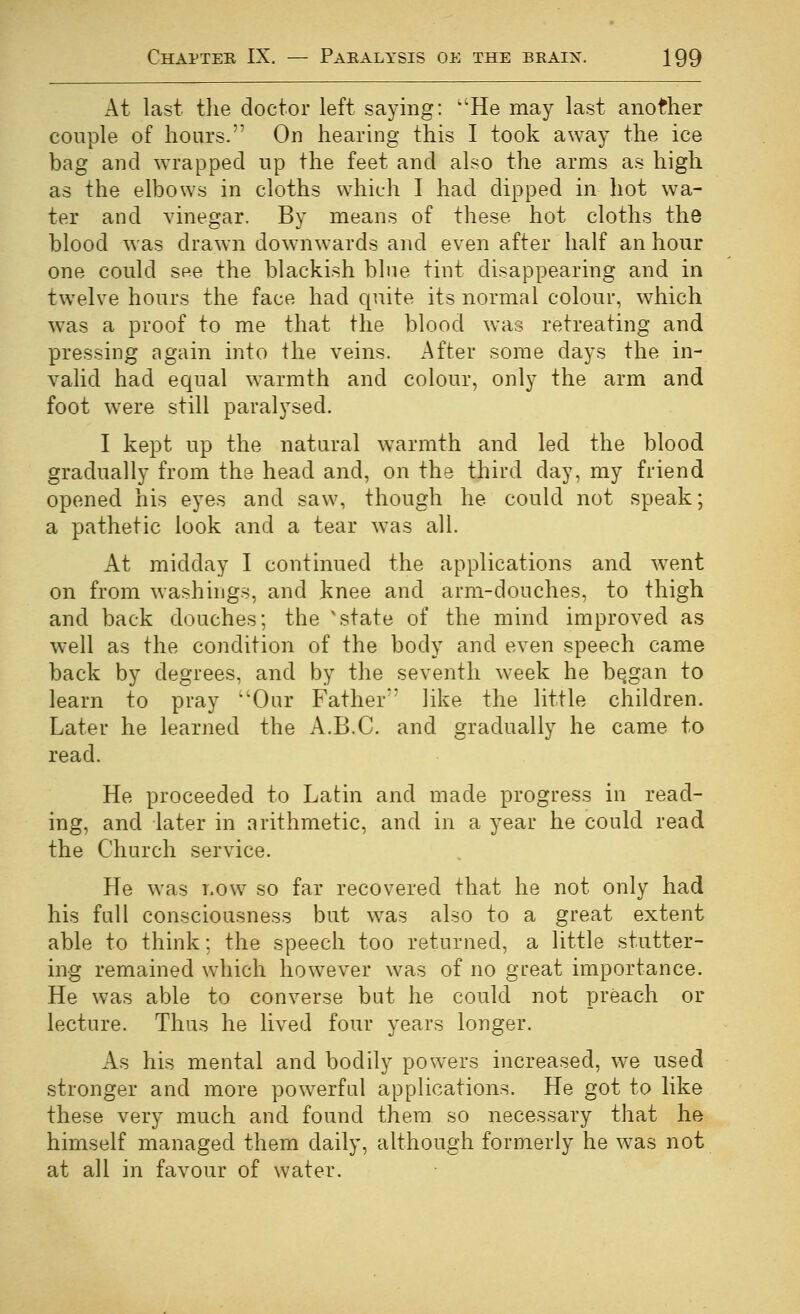 At last tlie doctor left saying: He may last another couple of hours. On hearing this I took away the ice bag and wrapped up the feet and also the arms as high as the elbows in cloths which I had dipped in hot wa- ter and vinegar. By means of these hot cloths the blood was drawn downwards and even after half an hour one could see the blackish blue tint disappearing and in twelve hours the face had quite its normal colour, which w^as a proof to me that the blood was retreating and pressing again into the veins. After some days the in- valid had equal warmth and colour, only the arm and foot were still paralysed. I kept up the natural warmth and led the blood gradually from the head and, on the third day, my friend opened his eyes and saw, though he could not speak; a pathetic look and a tear was all. At midday I continued the applications and went on from washings, and knee and arm-douches, to thigh and back douches; the 'state of the mind improved as well as the condition of the body and even speech came back by degrees, and by the seventh week he b^gan to learn to pray Our Father*' like the little children. Later he learned the A.B.C. and gradually he came to read. He proceeded to Latin and made progress in read- ing, and later in arithmetic, and in a year he could read the Church service. He was r.ow so far recovered that he not only had his full consciousness but was also to a great extent able to think: the speech too returned, a little stutter- ing remained which however was of no great importance. He was able to converse but he could not preach or lecture. Thus he lived four years longer. As his mental and bodily powers increased, we used stronger and more powerful applications. He got to like these very much and found them so necessary that he himself managed them daily, although formerly he was not at all in favour of water.