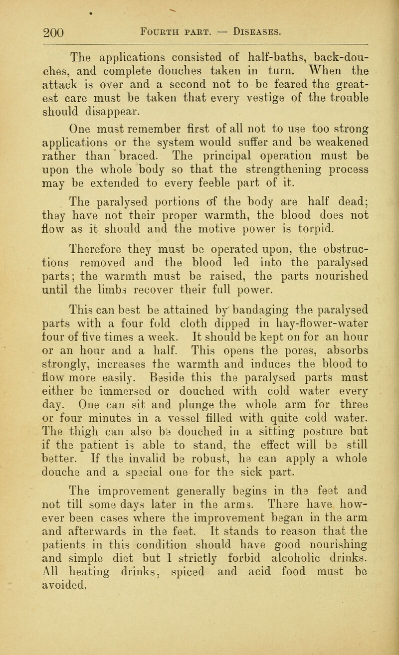 The applications consisted of lialf-batlis, back-dou- ches, and complete douches taken in turn. When the attack is over and a second not to be feared the great- est care must be taken that every vestige of the trouble should disappear. One must remember first of all not to use too strong applications or the system would suffer and be weakened rather than braced. The principal operation must be upon the whole body so that the strengthening process may be extended to every feeble part of it. The paralysed portions o'f the body are half dead; they have not their proper warmth, the blood does not flow as it should and the motive power is torpid. Therefore they must be operated upon, the obstrac- tions removed and the blood led into the paralysed parts; the warmth must be raised, the parts nourished until the limbs recover their full power. This can best be attained by bandaging the paralysed parts with a four fold cloth dipped in hay-flower-water lour of five times a week. It should be kept on for an hour or an hour and a half. This opens the pores, absorbs strongly, increases the warmth and induces the blood to flow more easily. Beside this the paralysed parts must either be immersed or douched wdth cold water every day. One can sit and plunge the whole arm for three or four minutes in a vessel filled with quite cold water. The thigh can also b'e douched in a sitting posture but if the patient is able to stand, the effect will be still better. If the invalid be robast, he can apply a whole douche and a special one for the sick part. The improvement generally begins in the feet and not till some days later in the arms. There have how- ever been cases where the improvement began in the arm and afterwards in the feet. It stands to reason that the patients in this condition should have good nourishing and simple diet but I strictly forbid alcoholic drinks. All heating drinks, spiced and acid food must be avoided.