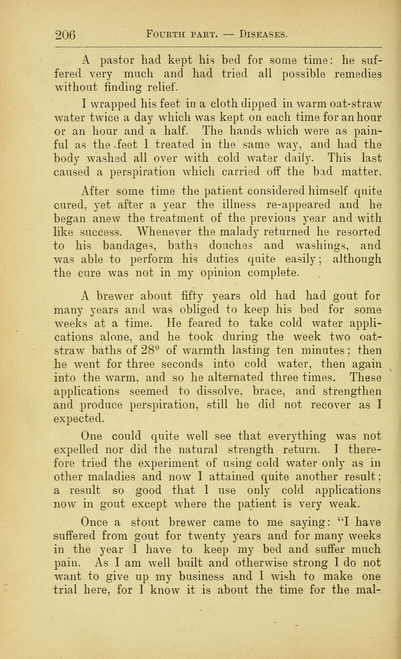 A pastor had kept his bed for some time: he suf- fered very much and had tried ail possible remedies without finding relief. I wrapped his feet in a cloth dipped in warm oat-straw water twice a day which was kept on each time for an hour or an hour and a half. The hands which were as pain- ful as the .feet I treated in the same way, and had the body washed all over with cold water daily. This last caused a perspiration which carried off the bad matter. After some time the patient considered himself quite cured, yet after a year the illness re-appeared and he began anew the treatment of the previous year and with like success. Whenever the malady returned he resorted to his bandages, baths douches and washings, and was able to perform his duties quite easily; although the cure was not in my opinion complete. A brewer about fifty years old had had gout for many years and was obliged to keep his bed for some weeks at a time. He feared to take cold water appli- cations alone, and he took during the week two oat- straw baths of 28^^ of warmth lasting ten minutes; then he went for three seconds into cold water, then again into the warm, and so he alternated three times. These applications seemed to dissolve, brace, and strengthen and produce perspiration, still he did not recover as I expected. One could quite w^ell see that everything was not expelled nor did the natural strength return. I there- fore tried the experiment of using cold water only as in other maladies and now I attained quite another result; a result so good that I use only cold applications now in gout except where the patient is very weak. Once a stout brewer came to me saying: 'T have suffered from gout for twenty years and for many weeks in the year I have to keep my bed and suffer much pain. As I am w^ell built and otherwise strong I do not want to give up my business and I wish to make one trial here, for I know it is about the time for the mal-