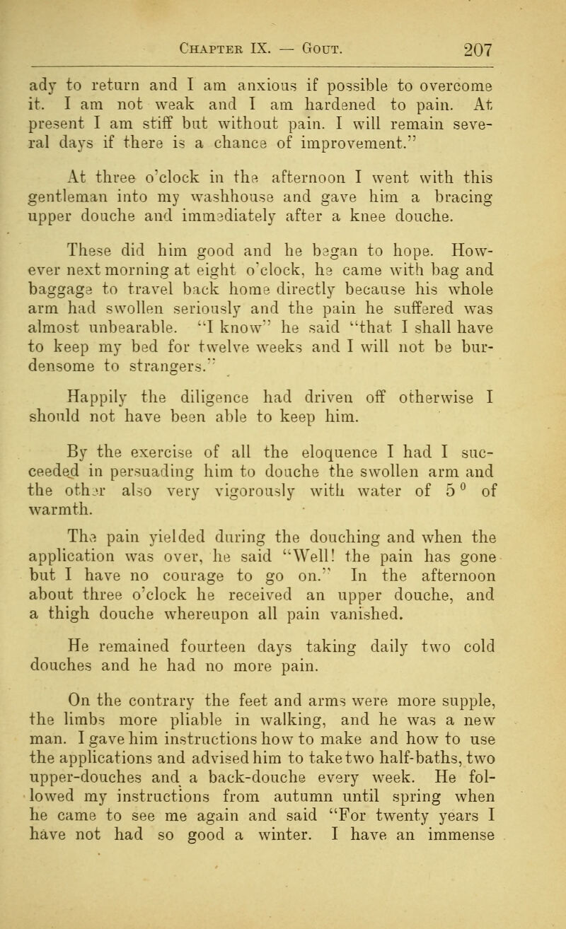 ady to return and I am anxious if possible to overcome it. I am not weak and I am hardened to pain. At present I am stiff but without pain. I will remain seve- ral days if there is a chance of improvement. x\t three o'clock in the afternoon I went with this gentleman into my washhouse and gave him a bracing upper douche and immediately after a knee douche. These did him good and he began to hope. How- ever next morning at eight o'clock, he came with bag and baggage to travel back home directly because his whole arm had swollen seriously and the pain he suffered was almost unbearable. ''I know he said that I shall have to keep my bed for twelve weeks and I will not be bur- densome to strangers. Happily the diligence had driven off otherwise I should not have been able to keep him. By the exercise of all the eloquence I had I suc- ceeded in persuading him to douche the swollen arm and the othj.r also very vigorously with water of 5 ^ of warmth. The pain yielded during the douching and when the application was over, he said Weill the pain has gone but I have no courage to go on. In the afternoon about three o'clock he received an upper douche, and a thigh douche whereupon all pain vanished. He remained fourteen days taking daily two cold douches and he had no more pain. On the contrary the feet and arms were more supple, the limbs more pliable in walking, and he was a new man. I gave him instructions how to make and how to use the applications and advised him to take two half-baths, two upper-douches and a back-douche every week. He fol- - lowed my instructions from autumn until spring when he came to see me again and said For twenty years I have not had so good a winter. I have an immense