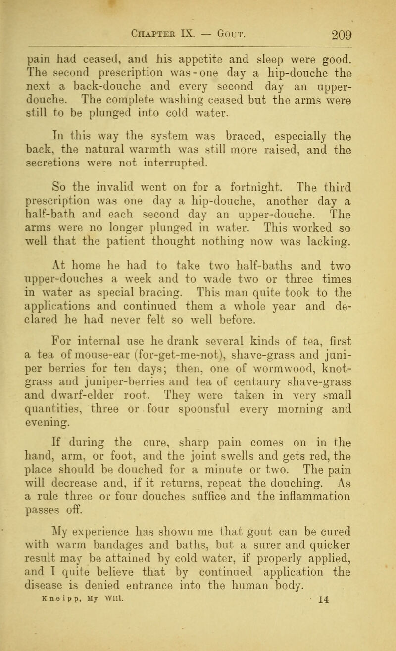 pain had ceased, and his appetite and sleep were good. The second prescription was-one day a hip-donche the next a back-douche and every second day an upper- douche. The complete washing ceased but the arms w^ere still to be plunged into cold water. In this way the system was braced, especially the back, the natural warmth was still more raised, and the secretions were not interrupted. So the invalid went on for a fortnight. The third prescription was one day a hip-douche, another day a half-bath and each second day an upper-douche. The arms were no longer plunged in water. This worked so well that the patient thought nothing now was lacking. At home he had to take two half-baths and two upper-douches a week and to wade two or three times in water as special bracing. This man quite took to the applications and continued them a whole year and de- clared he had never felt so well before. For internal use he drank several kinds of tea, first a tea of mouse-ear (for-get-me-not), shave-grass and juni- per berries for ten days; then, one of wormwood, knot- grass and juniper-berries and tea of centaury shave-grass and dwarf-elder root. They were taken in very small quantities, three or four spoonsful every morning and evening. If during the cure, sharp pain comes on in the hand, arm, or foot, and the joint swells and gets red, the place should be douched for a minute or two. The pain will decrease and, if it returns, repeat the douching. As a rule three or four douches suffice and the inflammation passes off. My experience has shown me that gout can be cured with warm bandages and baths, but a surer and quicker result may be attained by cold water, if properly applied, and I quite believe that by continued application the disease is denied entrance into the human body. Kneipp, My Will. 14