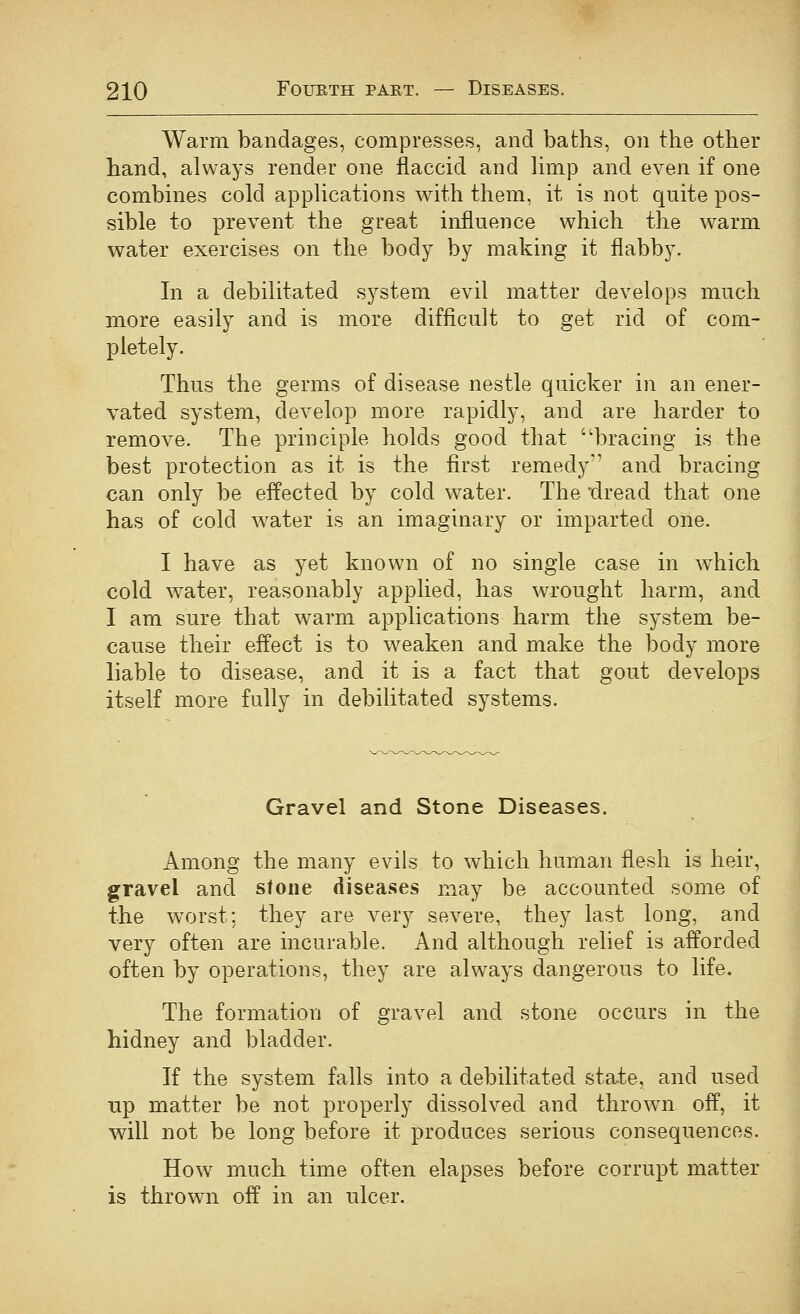 Warm bandages, compresses, and baths, on the other hand, always render one flaccid and hmp and even if one combines cold applications with them, it is not quite pos- sible to prevent the great influence which the warm water exercises on the body by making it flabby. In a debilitated system evil matter develops much more easily and is more difficult to get rid of com- pletely. Thus the germs of disease nestle quicker in an ener- vated system, develop more rapidly, and are harder to remove. The principle holds good that bracing is the best protection as it is the first remedy and bracing can only be effected by cold water. The dread that one has of cold water is an imaginary or imparted one. I have as yet known of no single case in which cold water, reasonably applied, has wrought harm, and I am sure that warm applications harm the system be- cause their effect is to weaken and make the body more liable to disease, and it is a fact that gout develops itself more fully in debilitated systems. Gravel and Stone Diseases. Among the many evils to which human flesh is heir, gravel and stone diseases may be accounted some of the worst: they are very severe, they last long, and very often are incurable. And although relief is afforded often by operations, they are always dangerous to life. The formation of gravel and stone occurs in the hidney and bladder. If the system falls into a debilitated state, and used up matter be not properly dissolved and thrown off, it will not be long before it produces serious consequences. How much time often elapses before corrupt matter is thrown off in a,n ulcer.