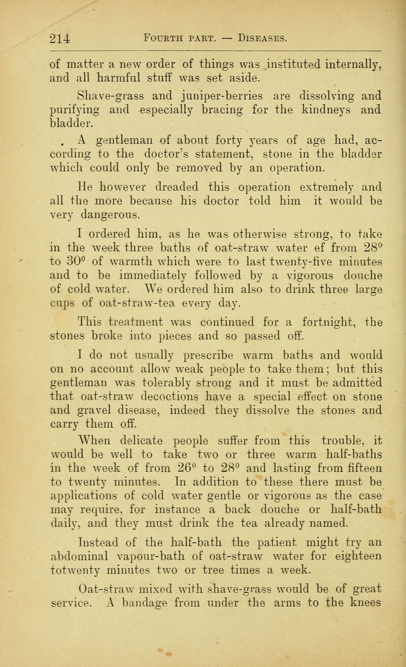 of matter a new order of things was instituted internally, and all harmful stuff was set aside. Shave-grass and juniper-berries are dissolving and purifying and especially bracing for the kindneys and bladder. , A gentleman of about forty years of age had, ac- cording to the doctor's statement, stone in the bladder which could only be removed by an operation. He however dreaded this operation extremely and all the more because his doctor told him it would be very dangerous. I ordered him, as he was otherwise strong, to take in the week three baths of oat-straw water ef from 28^ to 30^ of warmth which were to last twenty-five minutes and to be immediately followed by a vigorous douche of cold water. We ordered him also to drink three large cups of oat-straw-tea every day. This treatment was continued for a fortnight, the stones broke into pieces and so passed off. I do not usually prescribe warm baths and would on no account allow weak people to take them; but this gentleman was tolerably strong and it must be admitted that oat-straw decoctions have a special effect on stone and gravel disease, indeed they dissolve the stones and carry them off. When delicate people suffer from this trouble, it would be well to take two or three warm half-baths in the week of from 26^ to 28^ and lasting from fifteen to twenty minutes. In addition to these there must be applications of cold water gentle or vigorous as the case may require, for instance a back douche or half-bath daily, and they must drink the tea already named. Instead of the half-bath the patient might try an abdominal vapour-bath of oat-straw water for eighteen totwenty minutes two or tree times a week. Oat-straw mixed with shave-grass would be of great service. A bandage from under the arms to the knees