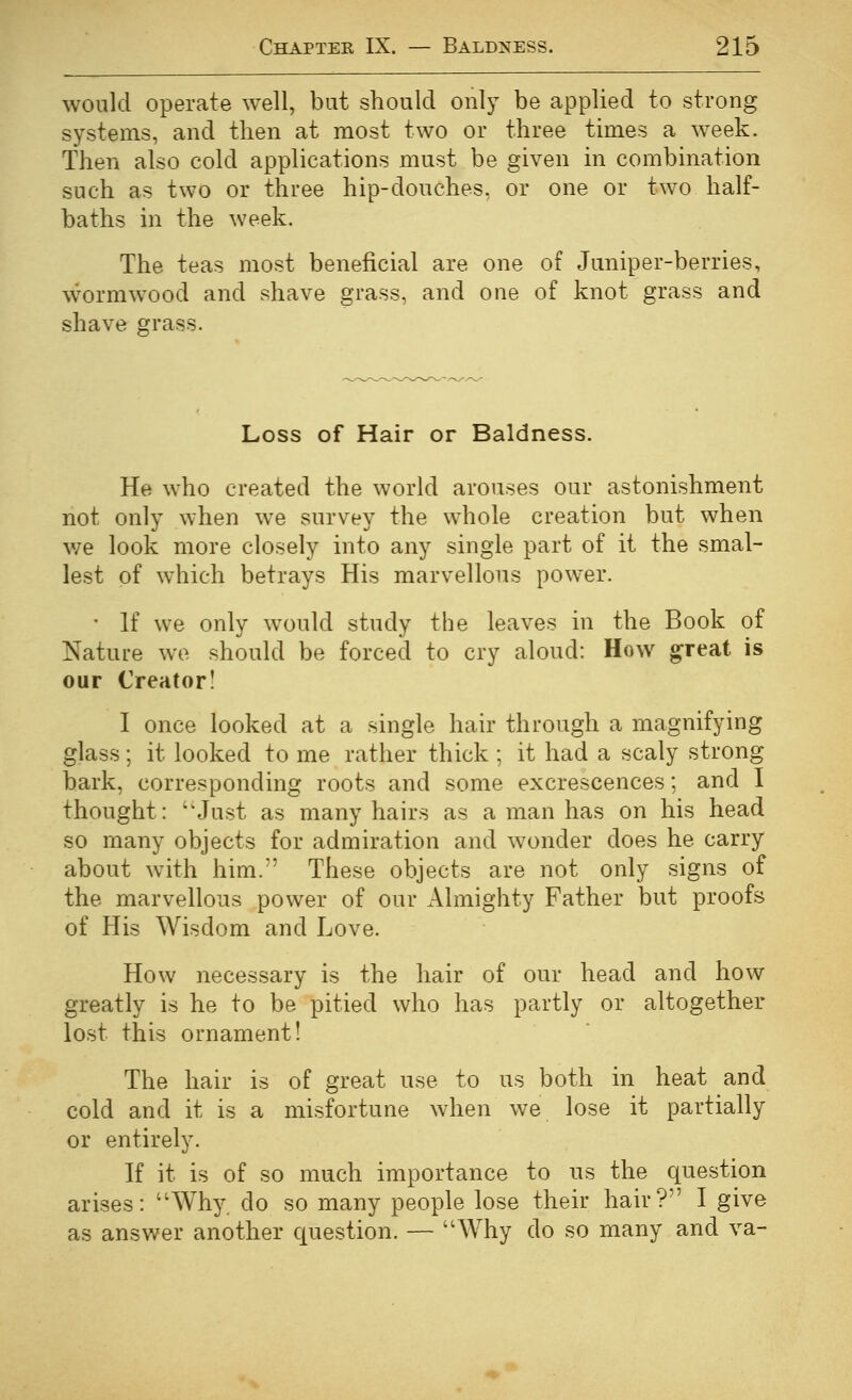 would operate well, but should only be applied to strong systems, and then at most two or three times a week. Then also cold applications must be given in combination such as two or three hip-douches, or one or two half- baths in the week. The teas most beneficial are one of Juniper-berries, w'^ormwood and shave grass, and one of knot grass and shave grass. Loss of Hair or Baldness. He who created the world arouses our astonishment not only when we survey the whole creation but when w^e look more closely into any single part of it the smal- lest of which betrays His marvellous power. ' If we only would study the leaves in the Book of Nature we should be forced to cry aloud: How great is our Creator! I once looked at a single hair through a magnifying glass; it looked to me rather thick ; it had a scaly strong bark, corresponding roots and some excrescences; and I thought: ''Just as many hairs as a man has on his head so many objects for admiration and wonder does he carry about with him. These objects are not only signs of the marvellous power of our Almighty Father but proofs of His Wisdom and Love. How necessary is the hair of our head and how greatly is he to be pitied who has partly or altogether lost this ornament! The hair is of great use to us both in heat and cold and it is a misfortune when we lose it partially or entirely. If it is of so much importance to us the question arises: Why. do so many people lose their hair? I give as answer another question. — Why do so many and va-