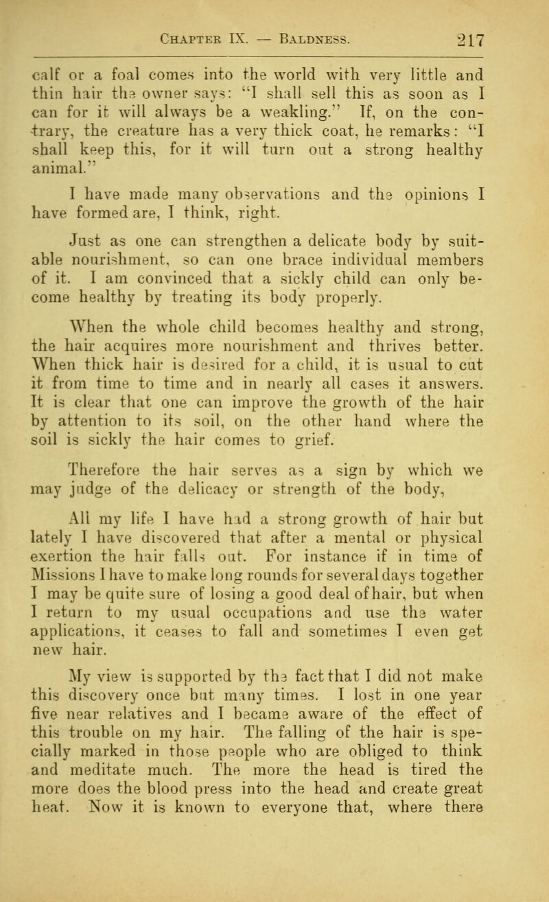 calf or a foal comes into the world with very little and thin hair the owner says: I shall sell this as soon as I can for it will always be a weakling.'' If, on the con- 4:rary, the creature has a very thick coat, he remarks : I shall keep this, for it will tarn out a strong healthy animal. I have made many observations and the opinions I have formed are, I think, right. Just as one can strengthen a delicate body by suit- able nourishment, so can one brace individual members of it. I am convinced that a sickly child can only be- come healthy by treating its body properly. When the whole child becomes healthy and strong, the hair acquires more nourishment and thrives better. When thick hair is desired for a child, it is usual to cut it from time to time and in nearly all cases it answers. It is clear that one can improve the growth of the hair by attention to its soil, on the other hand where the soil is sickly the hair comes to grief. Therefore the hair serves as a sign by which we may judge of the delicacy or strength of the body, All my life I have had a strong growth of hair but lately I have discovered that after a mental or physical exertion the hair fulls out. For instance if in time of Missions 1 have to make long rounds for several days together I may be quite sure of losing a good deal of hair, but when I return to my usual occupations and use the water applications, it ceases to fall and sometimes I even get new hair. My view is supported by the fact that I did not make this discovery once but many times. I lost in one year five near relatives and I became aware of the effect of this trouble on my hair. The falling of the hair is spe- cially marked in those people who are obliged to think and meditate much. The more the head is tired the more does the blood press into the head and create great heat. Now it is known to everyone that, where there