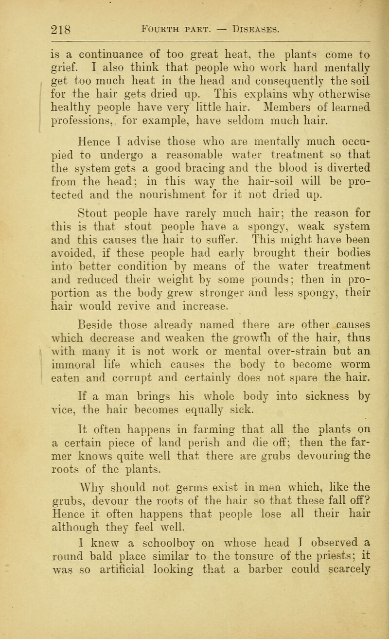 is a continuance of too great heat, the plants come to grief. I also think that people who work hard mentally get too much heat in the head and consequently the soil j for the hair gets dried up. This explains why otherwise ' healthy people have very little hair. Members of learned ; professions, for example, have seldom much hair. Hence I advise those who are mentally much occu- pied to undergo a reasonable water treatment so that the system gets a good bracing and the blood is diverted from the head; in this way the hair-soil will be pro- tected and the nourishment for it not dried up. Stout people have rarely much hair; the reason for this is that stout people have a spongy, weak system and this causes the hair to suffer. This might have been avoided, if these people had early brought their bodies into better condition by means of the water treatment and reduced their weight by some pounds; then in pro- portion as the body grew stronger and less spongy, their hair would revive and increase. Beside those already named there are other causes which decrease and weaken the growtli of the hair, thus ■ with many it is not work or mental over-strain but an . immoral life w^hich causes the body to become worm ' eaten and corrupt and certainly does not spare the hair. If a man brings his whole body into sickness by vice, the hair becomes equally sick. It often happens in farming that all the plants on a certain piece of land perish and die off; then the far- mer knows quite well that there are grubs devouring the roots of the plants. Why should not germs exist in men which, like the grubs, devour the roots of the hair so that these fall off? Hence it often happens that people lose all their hair although they feel well. I knew a schoolboy on whose head I observed a round bald place similar to the tonsure of the priests; it was so artificial looking that a barber could scarcely