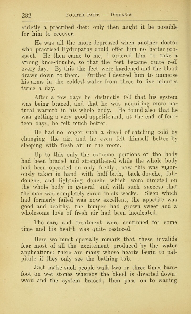 strictly a precribed diet; only then might it be possible for him to recover. He was all the more depressed when another doctor who practised Hydropathy could offer him no better pro- spect. He then came to me, I ordered him to take a strong knee-douche, so that the feet became quite red, every, day. By this the feet were hardened and the blood drawn down to them. Further I desired him to immerse his arms in the coldest water from three to five minutes twice a day. After a few days he distinctly fell that his system was being braced, and that he was acquiring more na- tural warmth in his whole body. He found also that he was getting a very good appetite and, at the end of four- teen days, he felt much better. He had no longer such a dread of catching cold by changing the air, and he even felt himself better by sleeping with fresh air in the room. Up to this only the extreme portions of the body had been braced and strengthened while the whole body had been operated on only feebly; now this was vigor- ously taken in hand with half-bath, back-douche, full- douche, and lightning douche which were directed on the whole body in general and with such success that the man was completely cured in six weeks. Sleep which had formerly failed was now excellent, the appetite was good and healthy, the temper had grown sweet and a wholesome love of fresh air had been inculcated. The care and treatment were continued for some time and his health was quite restored. Here we must specially remark that these invalids fear most of all the excitement produced by the water applications; there are many whose hearts begin to pal- pitate if they only see the bathing tub. Just make such people Avalk two or three times bare- foot on wet stones whereby the blood is diverted down- ward and the system braced; then pass on to wading