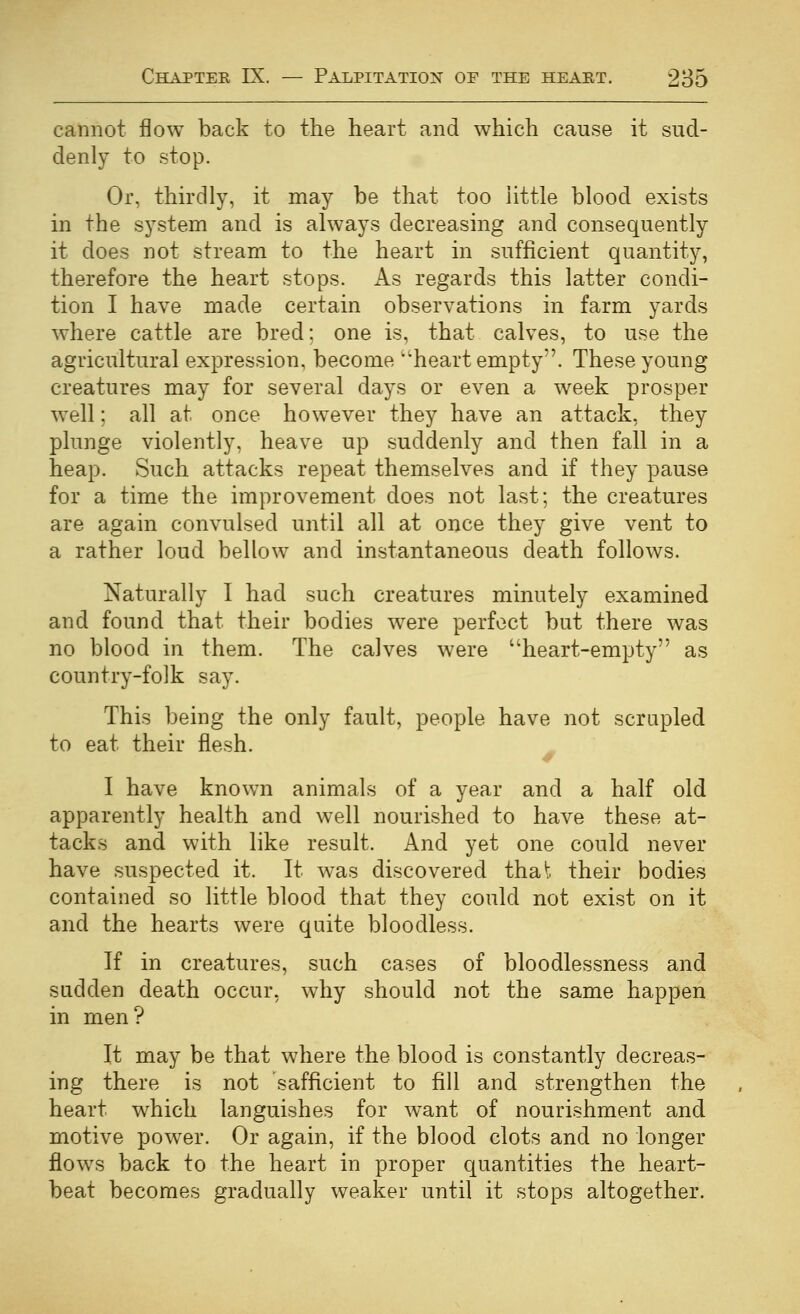 cannot flow back to the heart and which cause it sud- denly to stop. Or, thirdly, it may be that too little blood exists in the system and is always decreasing and consequently it does not stream to the heart in sufficient quantity, therefore the heart stops. As regards this latter condi- tion I have made certain observations in farm yards where cattle are bred; one is, that calves, to use the agricultural expression, become ''heart empty. These young creatures may for several days or even a week prosper well; all at once however they have an attack, they plunge violently, heave up suddenly and then fall in a heap. Such attacks repeat themselves and if they pause for a time the improvement does not last; the creatures are again convulsed until all at once they give vent to a rather loud bellow and instantaneous death follows. Naturally I had such creatures minutely examined and found that their bodies were perfect but there was no blood in them. The calves were heart-empty as country-folk say. This being the only fault, people have not scrapled to eat their flesh. I have known animals of a year and a half old apparently health and well nourished to have these at- tacks and with like result. And yet one could never have suspected it. It was discovered that their bodies contained so little blood that they could not exist on it and the hearts were quite bloodless. If in creatures, such cases of bloodlessness and sudden death occur, why should not the same happen in men? It may be that where the blood is constantly decreas- ing there is not safficient to fill and strengthen the heart which languishes for want of nourishment and motive power. Or again, if the blood clots and no longer flows back to the heart in proper quantities the heart- beat becomes gradually weaker until it stops altogether.