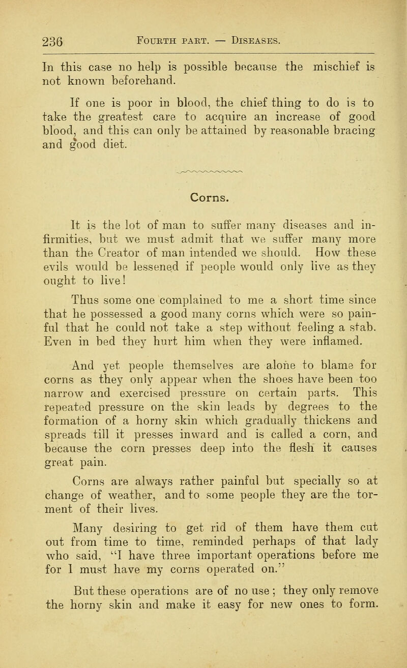 In this case no help is possible because the mischief is not known beforehand. If one is poor in blood, the chief thing to do is to take the greatest care to acquire an increase of good blood, and this can only be attained by reasonable bracing and good diet. Corns. It is the lot of man to suffer many diseases and in- firmities, but we must admit that we suffer many more than the Creator of man intended we should. How these evils would be lessened if people would only live as they ought to live! Thus some one complained to me a short time since that he possessed a good many corns which were so pam- ful that he could not take a step without feeling a stab. Even in bed they hurt him when they were inflamed. And yet people themselves are aloiie to blame for corns as they only appear when the shoes have been too narrow and exercised pressure on certain parts. This repeated pressure on the skin leads by degrees to the formation of a horny skin which gradually thickens and spreads till it presses inward and is called a corn, and because the corn presses deep into the flesh it causes great pain. Corns are always rather painful but specially so at change of weather, and to some people they are the tor- ment of their lives. Many desiring to get rid of them have them cut out from time to time, reminded perhaps of that lady who said, ''I have three important operations before me for 1 must have my corns operated on. But these operations are of no use ; they only remove the horny skin and make it easy for new ones to form.