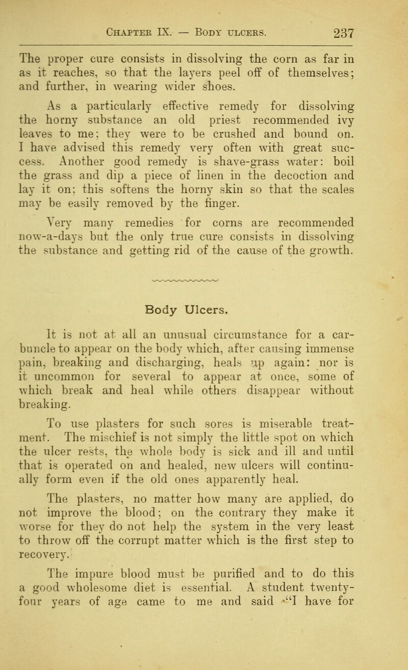 The proper cure consists in dissolving the corn as far in as it reaches, so that the la^^ers peel off of themselves; and further, in wearing wider shoes. As a particularly effective remedj' for dissolving the homy substance an old priest recommended ivy leaves to me: they were to be crushed and bound on. I have advised this remedy very often with great suc- cess. Another good remedy is shave-grass water: boil the grass and dip a piece of linen in the decoction and lay it on: this softens the horny skin so that the scales may be easily removed by the finger. Very many remedies for corns are recommended now-a-days but the only true cure consists in dissolving the substance and getting rid of the cause of the growth. Body Ulcers. It is not at all an unusual circumstance for a car- buncle to appear on the body which, after causing immense pain, breaking and discharging, heals up again: nor is it uncommon for several to appear at once, some of which break and heal while others disappear without breaking. To use plasters for such sores is miserable treat- ment. The mischief is not simply the little spot on which the ulcer rests, the whole body is sick and ill and until that is operated on and healed, new ulcers will continu- ally form even if the old ones apparently heal. The plasters, no matter how many are applied, do not improve the blood: on the contrary they make it worse for they do not help the system in the very least to throw off the corrupt matter which is the first step to recovery. The impure blood must be purified and to do this a good wholesome diet is essential. A student twenty- four years of age came to me and said »I have for