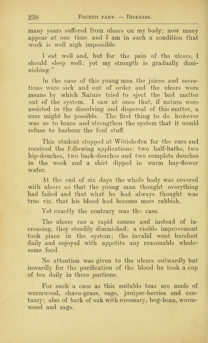 many years suffered from ulcers on my body; now many appear at one time and I am in such a condition that work is well nigh impossible. I eat well and, but for the pain of the ulcers, I should sleep well; yet my strength is gradually dimi- nishing. Tn the case of this young man the juices and secre- tions were sick and out of order and the ulcers were means by which Nature tried to eject the bad matter out of the system. I saw at once that, if nature v/ere assisted in the dissolving and dispersal of this matter, a cure might be possible. The first thing to do however was so to brace and strengthen the system that it would refuse to harbour the foul stufP. This student stopped at Worishofen for the cure and received the following applications: two half-baths, two hip-douches, two back-douches and two complete douches in the week and a shirt dipped in warm hay-flower water. At the end of six days the whole body was covered with ulcers so that the young man thought everything had failed and that what he had always thought was true viz. that his blood had become mere rubbish. Yet exactly the contrary was the case. The ulcers ran a rapid course and instead of in- creasing, they steadily diminished; a visible improvement took place in the system; the invalid went barefoot daily and enjoyed with appetite any reasonable whole- some food. No attention was given to the ulcers outwardly but inwardly for the purification of the blood he took a cup of tea daily in three portions. For such a case as this suitable teas are made of wormwood, shave-grass, sage, juniper-berries and cen- taury; also of bark of oak with rosemary, bog-bean, worm- wood and sage.