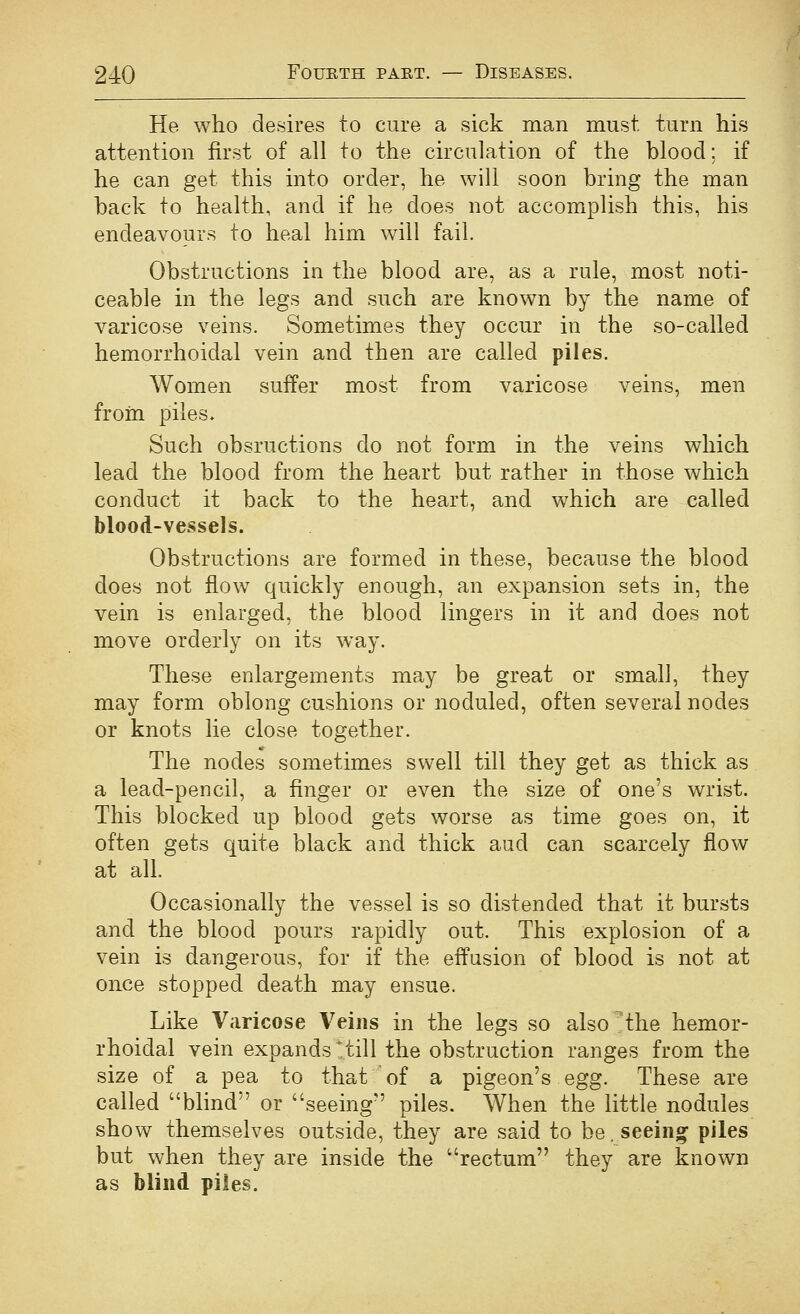 He who desires to cure a sick man must turn his attention first of all to the circulation of the blood: if he can get this into order, he will soon bring the man back to health, and if he does not accomplish this, his endeavours to heal him will fail. Obstructions in the blood are, as a rule, most noti- ceable in the legs and such are know^n by the name of varicose veins. Sometimes they occur in the so-called hemorrhoidal vein and then are called piles. Women suffer most from varicose veins, men from piles. Such obsructions do not form in the veins which lead the blood from the heart but rather in those which conduct it back to the heart, and which are called blood-vessels. Obstructions are formed in these, because the blood does not flow quickly enough, an expansion sets in, the vein is enlarged, the blood lingers in it and does not move orderly on its way. These enlargements may be great or small, they may form oblong cushions or noduled, often several nodes or knots lie close together. The nodes sometimes swell till they get as thick as a lead-pencil, a finger or even the size of one's wrist. This blocked up blood gets worse as time goes on, it often gets quite black and thick aud can scarcely flow at all. Occasionally the vessel is so distended that it bursts and the blood pours rapidly out. This explosion of a vein is dangerous, for if the effusion of blood is not at once stopped death may ensue. Like Varicose Veins in the legs so also the hemor- rhoidal vein expands * till the obstruction ranges from the size of a pea to that of a pigeon's egg. These are called blind or seeing piles. When the little nodules show themselves outside, they are said to be, seeiiio^ piles but when they are inside the rectum they are known as blind piles.