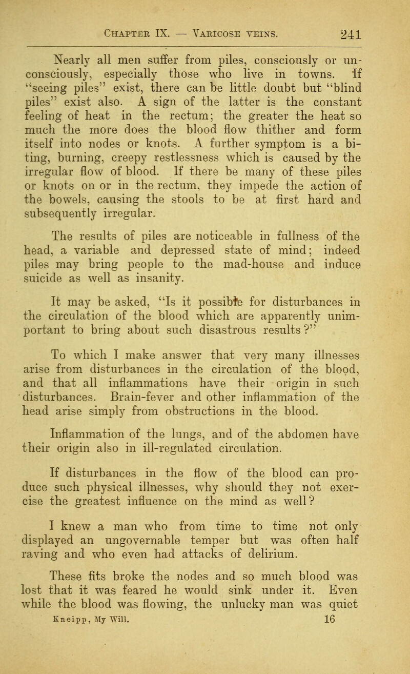 Nearly all men suffer from piles, consciously or un- consciously, especially those who live in towns. If seeing piles exist, there can be little doubt but blind piles exist also. A sign of the latter is the constant feeling of heat in the rectum: the greater the heat so much the more does the blood flow thither and form itself into nodes or knots. A further symptom is a bi- ting, burning, creepy restlessness which is caused by the irregular flow of blood. If there be many of these piles or knots on or in the rectum, they impede the action of the bowels, causing the stools to be at first hard and subsequently irregular. The results of piles are noticeable in fullness of the head, a variable and depressed state of mind; indeed piles may bring people to the mad-house and induce suicide as well as insanity. It may be asked, Is it possible for disturbances in the circulation of the blood which are apparently unim- portant to bring about such disastrous results ? To which I make answer that very many illnesses arise from disturbances in the circulation of the blood, and that all inflammations have their origin in such disturbances. Brain-fever and other inflammation of the head arise simply from obstructions in the blood. Inflammation of the lungs, and of the abdomen have their origin also in ill-regulated circulation. If disturbances in the flow of the blood can pro- duce such physical illnesses, why should they not exer- cise the greatest influence on the mind as well? I knew a man who from time to time not only displayed an ungovernable temper but was often half raving and who even had attacks of delirium. These fits broke the nodes and so much blood was lost that it was feared he would sink under it. Even while the blood was flowing, the unlucky man was quiet Kneipp, My Will. 16
